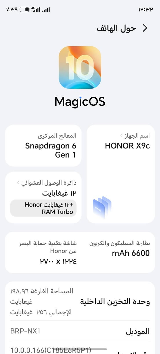 هونر x9c
البطاريه 6600
الذاكره العشوائيه 12+12
الذاكره 256
الجهاز فول نظافة  97٪
السعر 360
وبي مجال 
للاستفسار *********** واتساب

نص مكتوب في الصور:
- ١٢:٣٢ ٣٩٪ 4G حول الهاتف MagicOS المعالج المركزي Snapdragon 6 Gen 1 اسم الجهاز HONOR X9c ذاكرة الوصول العشوائي ١٢ غيغابايت ١٢+ غيغابايت Honor RAM Turbo بطارية السيليكون والكربون 6600 mAh شاشة بتقنية حماية البصر من Honor ١٢٢٤ x ٢٧٠٠ وحدة التخزين الداخلية المساحة الفارغة ١٩٨,٩٦ غيغابايت الإجمالي ٢٥٦ غيغابايت الموديل BRP-NX1 10.0.0.166(C185E6R5P1)