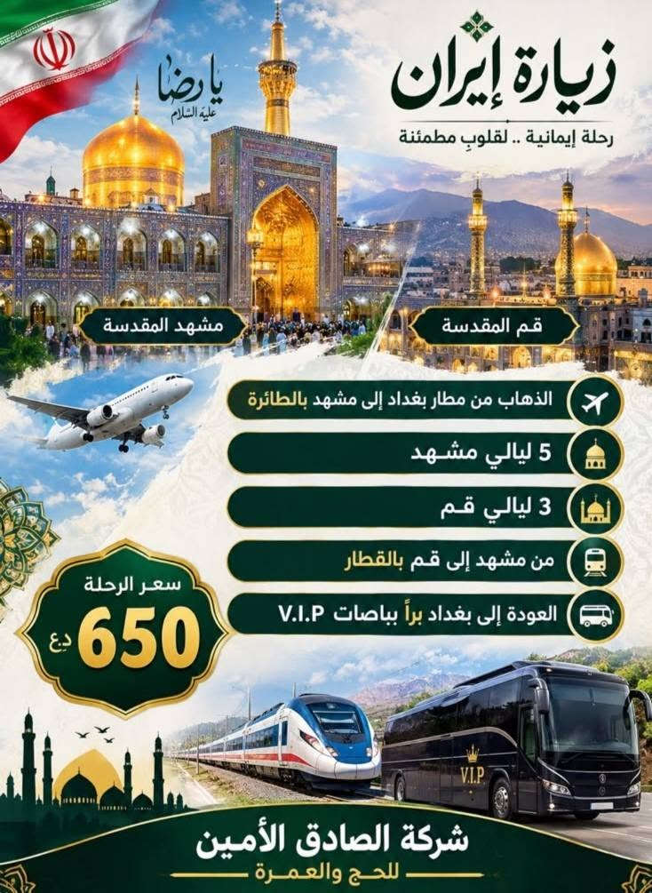 لا توجد تفاصيل

نص مكتوب في الصور:
- زيارة لبنان رحلة سياحية .. روحانية .. ترفيهية بيروت جنة المتوسط التاريخ السبت الرحلة إلى بيروت الإقامة 4 أيام / 3 ليالي ليلتان في بيروت ليلة في بعلبك بعلبك بيروت لبنان أجمل من كل الطرق السعر 175 د.ع شركة الصادق الأمين للحج والعمرة
- يا رضا عليه السلام زيارة إيران رحلة إيمانية .. لقلوب مطمئنة مشهد المقدسة قم المقدسة الذهاب من مطار بغداد إلى مشهد بالطائرة 5 ليالي مشهد 3 ليالي قم من مشهد إلى قم بالقطار العودة إلى بغداد براً بباصات V.I.P سعر الرحلة 650 د.ع شركة الصادق الأمين للحج والعمرة
- الصادق الأمين للحج والعمرة برنامج العمرة ربيع الثاني للحج والعمرة السعر 1050 التاريخ 5/10 الذهاب بغداد - المدينة المنورة المدينة المنورة 3 أيام البرنامج يشمل السكن في فنادق مختارة زيارات المدينة ومكة الإرشاد الديني خدمة المعتمرين مكة المكرمة 8 أيام الفندق مراغ طيبة الفندق كدي تاور مكة يتضمن هدايا شنطة سفر كبيرة شنطة صغيرة إجرام رجالي إجرام نسائي قبعات نسائي ورجالي ربطة تعريفية للنساء بغداد - المدينة المنورة
- شركة الصادق الامين للحج والعمرة وزيارة المراقد المقدسة خدمة موثقة برعاية الحاجة ام علي العنوان: بغداد - النعيرية - فلكة رقم عشرة للحجز والاستفسار: الموبايل: ***********