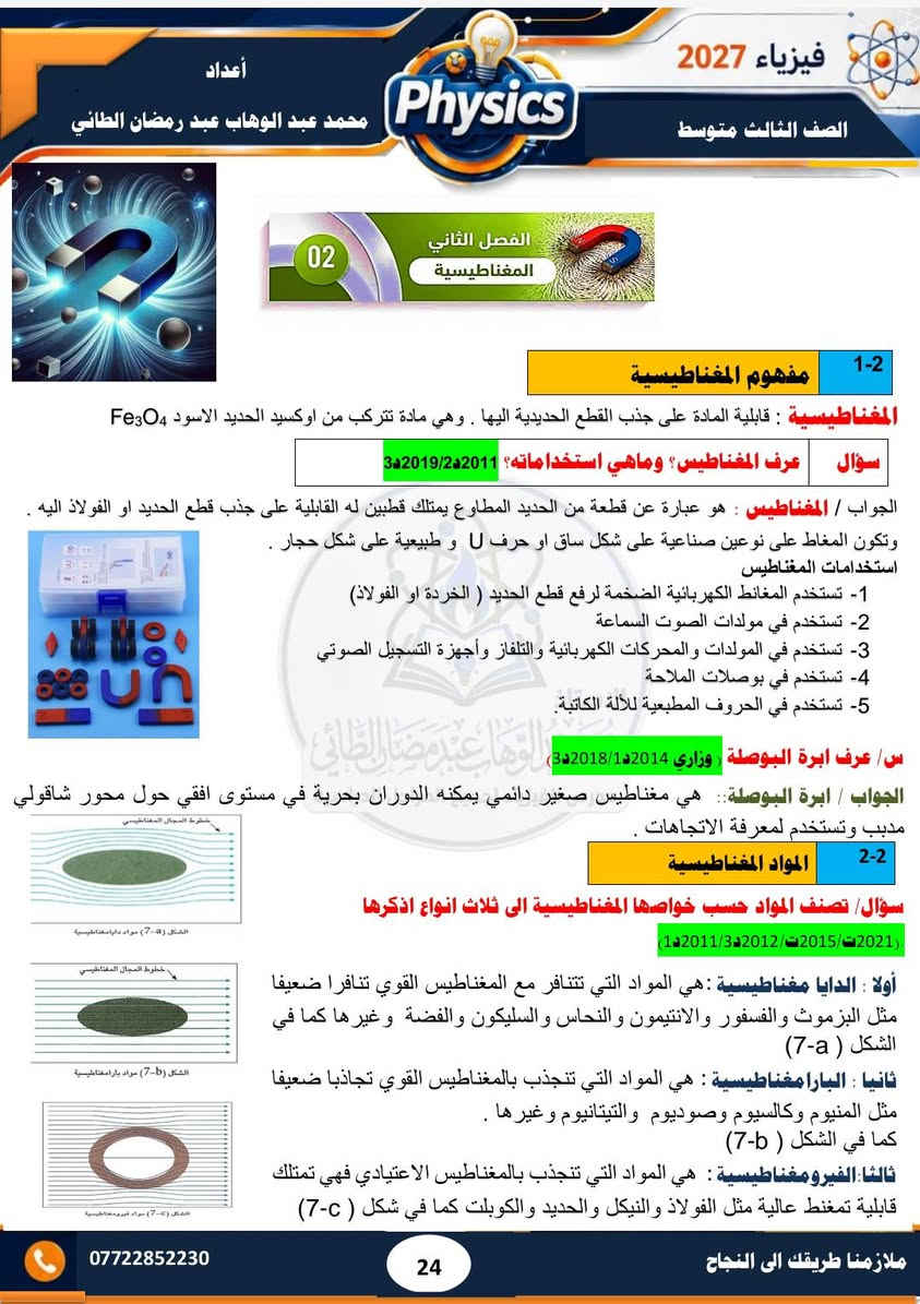 #ملزمة ٢٠٢٧ 
#الصف الثالث متوسط 
#فيزياء  
#الفصل الثاني 
#تحتوي الملزمة على حل مراجعة الدرس وحل الاسئلة الوزارية  لجميع السنوات السابقة  إلى سنة ٢٠٢٦ الدور الثاني..... وشرح مبسط للمادة 
#مدرس الفيزياء/ محمد عبد الوهاب عبد رمضان الطائي 
الملزمة متوفرة لدى مكتبة الشمس  /١٧ تموز 
الملزمة متوفرة لدى مكتبة جنة /الاقتصاديين
الملزمة متوفرة لدى مكتبة المتنبي / مشيرفة

نص مكتوب في الصور:
- 3 متوسط 2027 فيزياء محمد عبد الوهاب عبد رمضان الطائي خبرة في التدريس لأكثر من 15 سنة تحتوي الملزمة على شرح مفصل للمادة تحتوي الملزمة على حل الاسئلة الفصلية والاسئلة الوزارية تحتوي الملزمة على رسوم توضيحية للمواضيع المهمة تتوفر لدى المدرس دورات تقوية في الفيزياء والكيمياء والرياضيات
- فيزياء 2027 الصف الثالث متوسط أعداد محمد عبد الوهاب عبد رمضان الطائي Physics الفصل الثاني المغناطيسية 02 1-2 مفهوم المغناطيسية المغناطيسية : قابلية المادة على جذب القطع الحديدية اليها . وهي مادة تتركب من اوكسيد الحديد الاسود Fe3O4 سؤال عرف المغناطيس؟ وماهي استخداماته؟ 3د2019/2د2011 الجواب / المغناطيس : هو عبارة عن قطعة من الحديد المطاوع يمتلك قطبين له القابلية على جذب قطع الحديد او الفولاذ اليه . وتكون المغاط على نوعين صناعية على شكل ساق او حرف U و طبيعية على شكل حجار استخدامات المغناطيسية 1- تستخدم المغانط الكهربائية الضخمة لرفع قطع الحديد ( الخردة او الفولاذ) 2- تستخدم في مولدات الصوت السماعة 3- تستخدم في المولدات والمحركات الكهربائية والتلفاز وأجهزة التسجيل الصوتي 4- تستخدم في بوصلات الملاحة 5- تستخدم في الحروف المطبعية للآلة الكاتبة. س عرف ابرة البوصلة وزاري 1د2014/1د2018/3د2019 الجواب ابرة البوصلة: هي مغناطيس صغير دائمي يمكنه الدوران بحرية في مستوى افقي حول محور شاقولي مدبب وتستخدم لمعرفة الاتجاهات 2-2 المواد المغناطيسية سؤال تصنف المواد حسب خواصها المغناطيسية الى ثلاث انواع اذكرها (1د2011/3د2012/2د2015/1د2021) أولا : الدايا مغناطيسية : هي المواد التي تتنافر مع المغناطيس القوي تنافرا ضعيفا مثل البزموث والفسفور والانتييمون والنحاس والسليكون والفضة وغيرها كما في الشكل (a-7) ثانيا : البارامغناطيسية : هي المواد التي تنصيب بالمغناطيس القوي تجاذبا ضعيفا مثل المنيوم وكالسيوم وصوديوم والتيتانيوم وغيرها كما في الشكل (b-7) ثالثا: الفيرومغناطيسية : هي المواد التي تنصيب بالمغناطيس الاعتيادي فهي تمتلك قابلية تمغنط عالية مثل الفولاذ والنيكل والحديد والكوبلت كما في شكل (c-7) *********** ملازمنا طريقك الى النجاح 24
- فيزياء 2027 الصف الثالث متوسط أعداد محمد عبد الوهاب عبد رمضان الطائي سؤال/ قارن بين المواد الدايامغناطيسية والمواد البارامغناطيسية (2019/2 2015/2 2017/2 2018/3 2016/1ت) المواد الدايامغناطيسية المواد البارامغناطيسية مواد تتنافر مع المغناطيس القوي تنافر ضعيفا مواد تنجذب مع المغناطيس القوي تجاذبا ضعيفا لا يمكن مغنطتها لا يمكن مغنطتها مثل البزموث والانتييمون والفضة والنحاس والسليكون مثل الصوديوم والمنيوم والكالسيوم والتيتانيوم الأقطاب المغناطيسية س/ مالقصود بالاقطاب المغناطيسية ؟ وماهي مميزاتها ؟ (2024/2 2023/2 2014/1 2013/2 2012/1ت) الاقطاب المغناطيسية: هي مناطق في المغناطيس يكون عندها القوة المغناطيسية أعظم مما يمكن ويكون احدهما شمالي والآخر جنوبي مميزات الاقطاب المغناطيسية 1- لا توجد بشكل منفرد بل بشكل ازواج 2- متساوية في المقدار ومختلفة في النوع قطب شمالي الباحث عن الشمال والقطب الجنوبي الباحث عن الجنوب) 3- عند تقطيع المغناطيس الى عدة قطع كبيرة او صغيرة مهما كان عددها نجد ان كل قطعة تمتلك قطبين مغناطيسيين شمالي وجنوبي. كما في الشكل التالي محمد عبد الوهاب عبد رمضان الطائي سؤال / هل يمكن ان يفقد المغناطيس مغناطيسيته عند التقطيع ؟ ولماذا الجواب / كلا / المغناطيس لا يفقد مغناطيسيته بالتقطيع لان الجزيئات داخل المغناطيس لا يتغير ترتيبها وان الاقطاب المغناطيسية لا توجد بشكل منفرد بل توجد بشكل ازواج متساوية في المقدار. ( 2013 / 2018ت) علل/ تتجمع برادة الحديد بتركيز عالي عند القطبين ؟ الجواب/ لان مقدار القوة المغناطيسية عند القطبين تكون اعظم ما يمكن *********** 25 ملازمنا طريقك الى النجاح
- فيزياء 2027 الصف الثالث متوسط أعداد محمد عبد الوهاب عبد رمضان الطائي نشاط اشرح نشاطا يوضح فيه قوى التجاذب والتنافر بين الاقطاب المغناطيسية 2013/ 2014 ادوات التجربة : ساقان مغناطيسيان، خيط، كلاب حامل من مادة لا تتأثر بالمغناطيس. الخطوات: - نعلق الساق المغناطيسية من مركز ثقلها ( من منتصفها ) بوساطة الخيط والكلاب والحامل ونتركها حرة في وضع افقي. نلاحظ ان الساق المغناطيسية تتخذ وضعا افقيا بموازاة خط (الشمال - الجنوب ) كما في الشكل التالي - نمسك ببدنا ساق مغناطيسية اخرى ونجعل قطبها الشمالي (N) بارزا من اليد - نقرب القطب الشمالي للساق المغناطيسية الممسوكة باليد من القطب الشمالي للساق المغناطيسية المعلقة - نجد ان القطب الشمالي للمغناطيس الطليق يبتعد عن القطب الشمالي للمغناطيس الممسوك باليد وهذا ناتج عن تنافرها - نعكس قطبية الساق الممسوكة باليد (نجعل قطبها الجنوبي (S) هو القطب البارز من اليد في هذه المرة ثم نقربه من القطب الجنوبي للساق المغناطيسية كما في الشكل التالي الحالة B - نجد ان القطب الجنوبي للمغناطيس الطليق يبتعد عن القطب الجنوبي للقطب الممسوك باليد وهذا ناتج كذلك عن قوة التنافر بينهما الاستاذ - نكرر العملية السابقة ونقرب القطب الشمالي للساق المغناطيسية الممسوكة باليد من القطب الجنوبي للساق كما في الشكل اعلاه نجد ان القطبين ينجذبان مع بعضهما في هذه الحالة . وهذا ناتج تأثرهما بقوة تجاذب الاستنتاج : نستنتج ان الاقطاب المغناطيسية المتشابهة تتنافر مع بعضها بينما الاقطاب المغناطيسية المتخلفة تتجاذب مع بعضها . 3-2 المجال المغناطيسي عرف المجال المغناطيسي ؟ وماهي مميزات خطوط المجال المغناطيسي ؟ (2019 ت / 2022 ت / 2023 ت / 2024 ت / 2014-2/2018-2) ج المجال المغناطيسي في نقطة ما : هو الحيز الذي يحيط بالمغناطيس والذي يظهر فيه تأثير القوى المغناطيسية خطوط المجال المغناطيسي مميزات خطوط 1- خطوط وهمية غير مرئية 2- خطوط مقفلة تتجه من القطب الشمالي نحو القطب الجنوبي خارج المغناطيس مكملة دورتها داخلة كما في الشكل التالي 3- تتنافر فيما بينها ولا تتقاطع 4- تكون متقاربة ومزدحمة عند القطبين ومتباعدة عند الوسط خطوط المجال المغناطيسي خطوط المجال المغناطيسي S N N S *********** 26 ملازمنا طريقك الى النجاح
- فيزياء 2027
- الصف الثالث متوسط
- أعداد
- محمد عبد الوهاب عبد رمضان الطائي
- Physics
- ***********
- ملازمنا طريقك الى النجاح