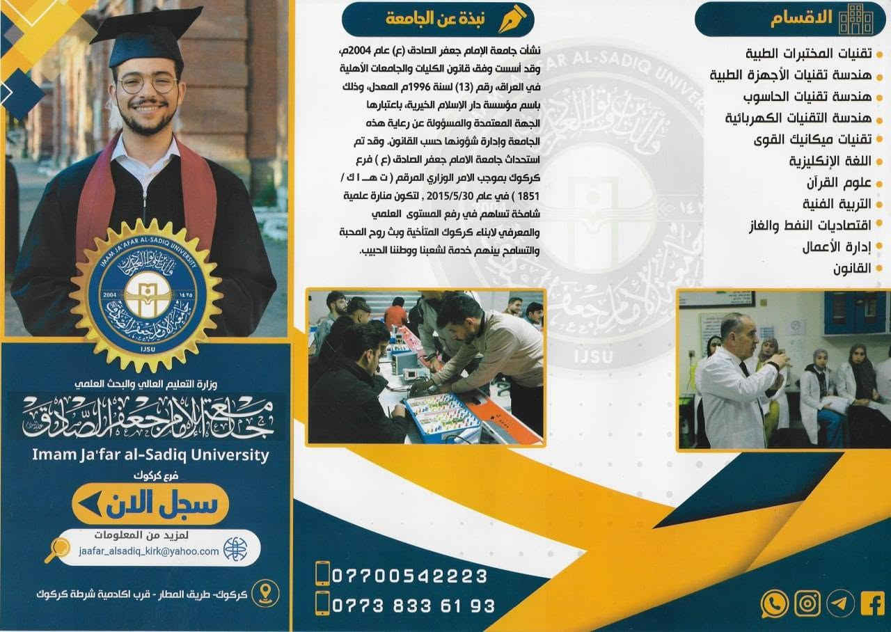 🎓 جامعة الإمام جعفر الصادق (ع) – فرع كركوك
📢 إلى طلبة السادس الإعدادي من كافة الفروع
هل تبحث عن جامعة تجمع بين التعليم المتميز، البيئة الجامعية المناسبة، والتسهيلات الدراسية؟

⭐ المميزات :-
🔹 تخفيضات خاصة للطلبة الأوائل والمتفوقين
🔹 تقسيط مريح وميسّر للأجور الدراسية
🔹 دعم وتشجيع الطلبة المتميزين
🔹 أجواء جامعية وتعليمية مميزة
🔹 أقسام وتخصصات متنوعة تناسب مختلف الفروع الدراسية
📚 من أبرز الأقسام:
• تقنيات المختبرات الطبية
• هندسة تقنيات الأجهزة الطبية
• هندسة تقنيات الحاسوب
• هندسة التقنيات الكهربائية
• تقنيات ميكانيك القوى
• قسم اللغة الإنكليزية
• قسم علوم القرآن
• قسم التربية الفنية
• قسم اقتصاديات النفط والغاز
• قسم إدارة الأعمال
• قسم القانون
🚀 مستقبلك يبدأ من هنا
سجّل الآن وكن أحد طلبة جامعة الإمام جعفر الصادق (ع) – فرع كركوك
📞 للتسجيل والاستفسار:
***********
***********
📍 كركوك – طريق المطار – قرب أكاديمية شرطة كركوك

🖨️ مكتبــــــــــــة حسيــــــن 🖨️
📍 حــي الســرور - شارع القطاع
*********** 📞

نص مكتوب في الصور:
- لماذا تختار جامعة الإمام جعفر الصادق (ع) - فرع كركوك؟ لأننا نحرص على دعم طلبتنا وتشجيعهم على التفوق، نقدم لكم مجموعة من الامتيازات: تخفيضات خاصة للطلبة الأوائل والمتفوقين. توظيف الطلبة الأوائل ضمن ملاكات الجامعة. تقسيط مريح ومرن للأجور الدراسية. تخفيضات خاصة للطلبة المتعففين. مستقبلك يبدأ من هنا... سجل الآن وكن واحداً من طلبتنا المتميزين: الأقسام الأجور الدراسية الأجور الدراسية صباحي / مسائي تقنيات المختبرات الطبية 2,250,000 د.ع هندسة تقنيات الأجهزة الطبية 2,000,000 د.ع هندسة تقنيات الحاسوب 2,000,000 د.ع هندسة التقنيات الكهربائية 2,000,000 د.ع تقنيات ميكانيك القوى 2,000,000 د.ع قسم اللغة الإنكليزية 1,500,000 د.ع قسم علوم القرآن 1,250,000 د.ع قسم التربية الفنية 1,500,000 د.ع قسم اقتصاديات النفط والغاز 1,750,000 د.ع قسم إدارة الأعمال 1,750,000 د.ع قسم القانون 1,600,000 د.ع
- نبذة عن الجامعة نشأت جامعة الإمام جعفر الصادق (ع) عام 2004م، وقد أسست وفق قانون الكليات والجامعات الأهليّة في العراق، رقم (13) لسنة 1996م المعدل، وذلك باسم مؤسسة دار الإسلام الخيرية، باعتبارها الجهة المعتمدة والمسؤولة عن رعاية هذه الجامعة وإدارة شؤونها حسب القانون. وقد تم استحداث جامعة الامام جعفر الصادق (ع) فرع كركوك بموجب الامر الوزاري المرقم (ت هـ ا ك / 1851) في عام 2015/5/30, لتكون منارة علمية شامخة تساهم في رفع المستوى العلمي والمعرفي لابناء كركوك المتآخية وبث روح المحبة والتسامح بينهم خدمة لشعبنا ووطننا الحبيب. الاقسام تقنيات المختبرات الطبية هندسة تقنيات الأجهزة الطبية هندسة تقنيات الحاسوب هندسة التقنيات الكهربائية تقنيات ميكانيك القوى اللغة الإنكليزية علوم القرآن التربية الفنية اقتصاديات النفط والغاز إدارة الأعمال القانون وزارة التعليم العالي والبحث العلمي جامعة الإمام جعفر الصادق Imam Ja'far al-Sadiq University فرع كركوك سجل الان لمزيد من المعلومات jaafar_alsadiq_kirk@yahoo.com كركوك - طريق المطار - قرب اكاديمية شرطة كركوك *********** ***********