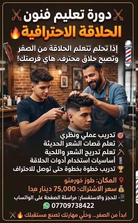 ✂️🔥 دورة تعليم فنون الحلاقة الاحترافية 🔥✂️
إذا تحلم تتعلم الحلاقة من الصفر وتصبح حلاق محترف، هاي فرصتك! 💈

🎯 تدريب عملي ونظري
✂️ تعلم قصات الشعر الحديثة
🪒 تعلم تدريج الشعر واللحية
💈 أساسيات استخدام أدوات الحلاقة
🏆 تدريب خطوة بخطوة حتى توصل للاحتراف

📍 المكان: طوز خورماتو
💰 سعر الاشتراك: 75,000 دينار فقط

📲 للحجز والاستفسار: مراسلة الصفحة على الواتساب
📞 ***********

ابدأ من الصفر… وخلّي مهارتك تصنع مستقبلك ✂️🔥

نص مكتوب في الصور:
- دورة تعليم فنون الحلاقة الاحترافية اذا تحلم تتعلم الحلاقة من الصفر وتصبح حلاق محترف، هاي فرصتك! تدريب عملي ونظري تعلم قصات الشعر الحديثة تعلم تدريج الشعر واللحية أساسيات استخدام أدوات الحلاقة تدريب خطوة بخطوة حتى توصل للاحتراف المكان: طوز خورماتو سعر الاشتراك: 75,000 دينار ميديا للحجز والاستفسار: مراسلة الصفحة على الواتساب *********** ابدأ من الصفر... وخلي مهارتك تصنع مستقبلك