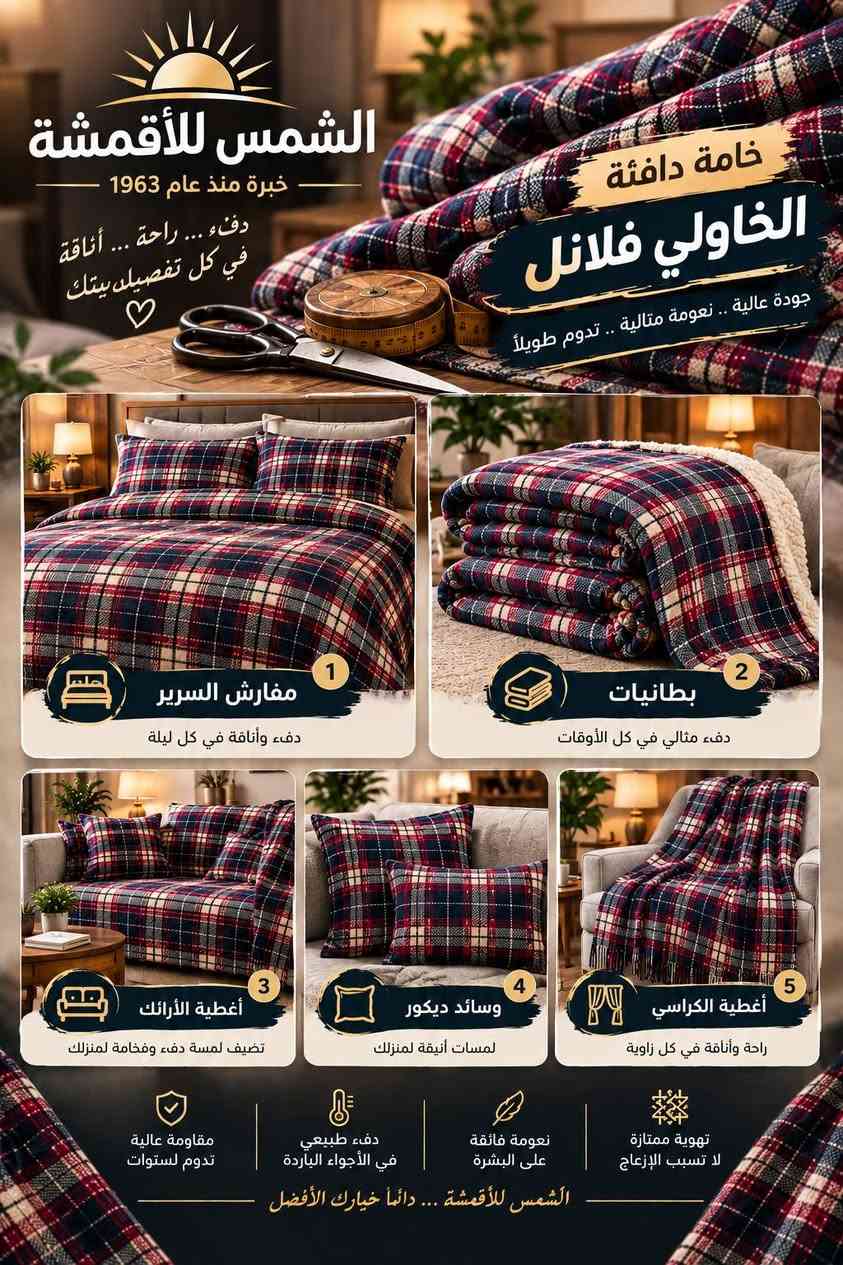 متر قماش واحد= خمس منتجات رابحه 💯💯
وهذا يضاعف معملك او مكينتك ويخليه ينتج ايتمات متنوعة
المكينه عليك و القماش علينا
الشورجة خان كتان ***********

نص مكتوب في الصور:
- الشمس للأقمشة خبرة منذ عام 1963 من القماش إلى منتجات بقيمة أعلى قماش الخأولي فلانل بخامته الدافئة ونقشته المميزة.. تفتح لك عالم من الأفكار الإبداعية نقشة جميلة خامة دافئة جودة عالية 5 أفكار لمنتجات مطلوبة من قماش الفلانل ... بقيمة أعلى 1 مفارش وأطقم نوم تصميم أنيق .. راحة ودفء للمنزل 2 غطاء للطفل دفء وحماية .. بنقشة مميزة 3 وسائد وأغطية كنب لمسة جمالية لبيتك هدية دافئة بلمسة مميزة 5 هدايا ومنتجات موسمية فكرة مميزة .. لإرضاء أكبر الإكسسوارات منشفة, ربطات شعر, محفظات, وإكسسوارات أنيقة ألوان زاهية لا تفقد رونقها نعومة فائقة على البشرة دفء طبيعي في الأجواء الباردة مقاومة عالية للاستخدام اليومي الشمس للأقمشة ... دائماً خيارك الأفضل
- الشمس للأقمشة خبرة منذ عام 1963 دفء... راحة... أناقة في كل تفصيل بيتك خامة دافئة الخاولي فلانل جودة عالية .. نعومة مثالية .. تدوم طويلاً 1 مفارش السرير دفء وأناقة في كل ليلة 2 بطانيات دفء مثالي في كل الأوقات 3 أغطية الأرائك تضيف لمسة دفء وفخامة لمنزلك 4 وسائد ديكور لمسات أنيقة لمنزلك 5 أغطية الكراسي راحة وأناقة في كل زاوية مقاومة عالية تدوم لسنوات دفء طبيعي في الأجواء الباردة نعومة فائقة على البشرة تهوية ممتازة لا تسبب الإزعاج الشمس للأقمشة ... دائماً خيارك الأفضل