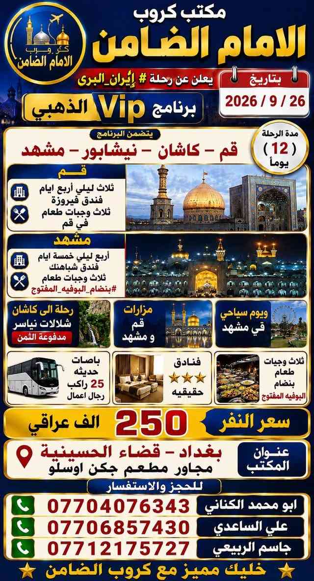 على بركة الله تعالى يعلن
مكتب كروب الامام الضامن /بغداد/قضاء الحسينية    عن جدول الرحلات الاسبوعي ليومي  #الاثنين #الثلاثاء #رحلة #إيران_بري.   9/26  مقاعد محدوده سارع بتسليم الجوازات باقي مقاعد محدوده عنوان المكتب قضاءالحسينية مجاور مطعم جكن اوسلو للحجز والاستفسار الاتصال بل الأرقام 

*********** #ابو_محمد_الكناني 

*********** #علي_الساعدي 

*********** #جاسم_الربيعي التفاصيل داخل البوسترات 👇👇👇

نص مكتوب في الصور:
- مكتب كروب الامام الضامن لزيارة العتبات المقدسة داخل وخارج العراق عمرة ايران ( برنامج يوم الاثنين ) سيارة رقم 1 إلى كربلاء المقدسة والعلوية شريفة وقت الانطلاق الساعة 3 عصراً والعودة بعد صلاة الفجر سعر النفر 10 الاف مرجع سيارة رقم 2 إلى كربلاء المقدسة ومدينة الزائرين وقت الانطلاق الساعة 8 ليلاً والعودة الساعة 5 صباحاً سعر النفر 7 الاف مرجع سيارة رقم 3 إلى النجف الأشرف وقت الانطلاق الساعة 10 ليلاً والعودة الساعة 8 صباحاً سعر النفر 10 الاف مرجع للحجز والاستفسار الاتصال على الارقام واتساب جاسم الربيعي *********** علي الساعدي *********** ابو محمد الكناني *********** عنوان المكتب بغداد قضاء الحسينية الراشدية نهاية الجريخي مقابل جامع الشهيد رائد
- مكتب كروب الإمام الضامن لزيارة العتبات المقدسة داخل وخارج العراق عمرة ايران برنامج يوم الثلاثاء سيارة رقم 1 إلى كربلاء المقدسة وقت الانطلاق الساعة 3 عصراً والعودة ليلاً بعد اكتمال الزيارة سعر النفر 7 الافت مرجع سيارة رقم 2 إلى كربلاء المقدسة ومدينة الزائرين وقت الانطلاق الساعة 8 ليلاً والعودة الساعة 5 صباحاً سعر النفر 7 الافت مرجع سيارة رقم 3 إلى النجف الأشرف وقت الانطلاق الساعة 10 ليلاً والعودة الساعة 8 صباحاً سعر النفر 10 الافت مرجع للحجز والاستفسار الاتصال على الأرقام واتساب جاسم الربيعي *********** علي الساعدي *********** ابو محمد الكناني *********** مقبرة وادي السلام النجف الأشرف كربلاء المقدسة - ما بين الحرمین عنوان المكتب بغداد قضاء الحسينية الراشدية نهاية الجريخي مقابل جامع الشهيد رائد
- مكتب كروب الامام الضامن كرو ب الامام الضامن بتأريخ 26 / 9 / 2026 يعلن عن رحلة # إيران_البرى برنامج Vip الذهبي مدة الرحلة 12 يوماً يتضمن البرنامج قم - كاشان - نيشابور - مشهد قم ثلاث ليلي أربع ايام فندق فيروزة ثلاث وجبات طعام في قم مشهد أربع ليلي خمسة ايام فندق شباهنك ثلاث وجبات طعام #بنظام_البوفيه_المفتوج ويوم سياحي قي مشهد مزارات قم و مشهد رحلة الى كاشان شلالات نياسر مدفوعة الثمن ثلاث وجبات طعام بنظام البوفيه المفتوح فنادق 3 حقيقيه باصات حديثه 25 راكب رجال اعمال سعر النفر 250 الف عراقي عنوان المكتب بغداد - قضاء الحسينية مجاور مطعم جكن اوسلو للحجز والاستفسار ابو محمد الكناني *********** علي الساعدي *********** جاسم الربيعي *********** خليك مميز مع كروب الضامن
- خليك مميز مع كروب الضامن مكتوب كروب الامام الضامن يعلن عن رحلة إيران برا الاقتصادي قم قم # مشهد # نيشابور # مشهد مدة الرحلة 12 يوم يتضمن البرنامج قم # مشهد # نيشابور 4 ليالي مشهد 3 ليالي قم مزارات قم و مشهد ويوم سياحي في مشهد باصات حديثه 25 راكب رجال اعمال فنادق متوسطة بدون طعام تاريخ الرحلة 26 / 9 / 2026 سعر النفر 160 ألف عراقي نيشابور عنوان المكتب بغداد قضاء الحسينية مجاور مطعم جكن أوسلو للحجز والاستفسار *********** أبو محمد الكناني *********** علي الساعدي *********** جاسم الربيعي