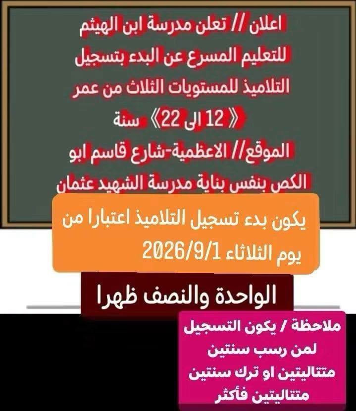 اعلان اعلان اعلان 
عاجل عاجل عاجل
***********
استاذ محمد

نص مكتوب في الصور:
- جدول أعمار المشمولين في التعليم المسرع حسب المواليد والعمر للعام الدراسي 2026 - 2027 مدارس التعليم المسرع العمر المواليد 12 سنة 2014 13 سنة 2013 14 سنة 2012 15 سنة 2011 16 سنة 2010 17 سنة 2009 18 سنة 2008 19 سنة 2007 20 سنة 2006 21 سنة 2005 22 سنة 2004 المستمسكات المطلوبة لتسجيل الطلاب 1- البطاقة الموحدة للطالب 2- البطاقة الموحدة للاب والام 3- صور عدد (4) حجم صورة الجواز 4- بطاقة السكن 5- رقم هاتف فعال للام او الاب (اسيا)
- اعلان // تعلن مدرسة ابن الهيثم للتعليم المسرع عن البدء بتسجيل التلاميذ للمستويات الثلاث من عمر 12 الى 22 سنة الموقع// الاعظمية-شارع قاسم ابو الكص بنفس بناية مدرسة الشهيد عثمان يكون بدء تسجيل التلاميذ اعتبارا من يوم الثلاثاء 2026/9/1 الواحدة والنصف ظهرا ملاحظة / يكون التسجيل لمن رسب سنتين متتاليتين او ترك سنتين متتاليتين فأكثر