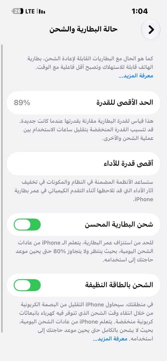 للبيع 14عادي أو مراوس بيفون
جهاز شخط مابي بطاريه89ماداخل صيانه ابد السعر550بي مجال شوي ***********لتواصل واتساب

نص مكتوب في الصور:
- 1:04 26 LTE حالة البطارية والشحن كما هو الحال مع البطاريات القابلة لإعادة الشحن، بطارية الهاتف قابلة للاستهلاك وتصبح أقل فاعلية مع الوقت. معرفة المزيد... 89% الحد الأقصى للقدرة هذا قياس لقدرة البطارية مقارنة بقدرتها عندما كانت جديدة. قد تتسبب القدرة المنخفضة بتقليل ساعات الاستخدام بين عملية الشحن والأخرى. أقصى قدرة للأداء ستساعد الأنظمة المضمنة في النظام والمكونات في تخفيف آثار الأداء التي قد تلاحظها أثناء التقدم الكيميائي في عمر بطارية iPhone. شحن البطارية المحسن للحد من استنزاف عمر البطارية، يتعلم ال iPhone من عادات الشحن اليومية، بحيث ينتظر ولا يتجاوز 80% حتى يحين موعد حاجتك إلى استخدامه. الشحن بالطاقة النظيفة في منطقتك، سيحاول iPhone التقليل من البصمة الكربونية من خلال انتقاء وقت الشحن الذي تتوفر فيه كهرباء فيه كهرباء بانبعاثات كربونية منخفضة. يتعلم iPhone من عادات الشحن اليومية، بحيث لا يشحن بالكامل حتى يحين موعد حاجتك إلى استخدامه. معرفة المزيد...