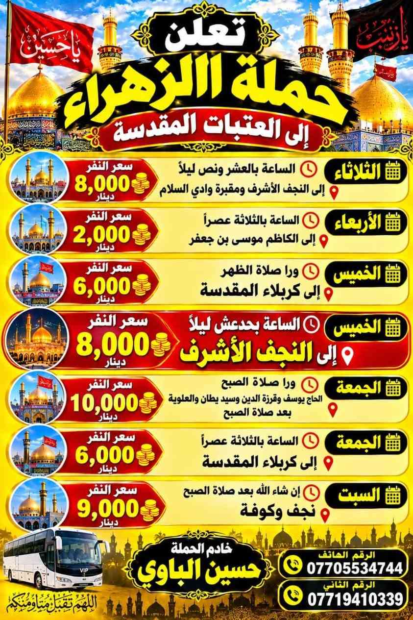 لا توجد تفاصيل

نص مكتوب في الصور:
- تعلن حملة الزهراء إلى العتبات المقدسة
- يا حسين
- الثلاثاء الساعة بالعشر ونص ليلاً إلى النجف الأشرف ومقبرة وادي السلام سعر النفر 8,000 دينار
- الأربعاء الساعة بالثلاثة عصراً إلى الكاظم موسى بن جعفر سعر النفر 2,000 دينار
- الخميس ورا صلاة الظهر إلى كربلاء المقدسة سعر النفر 6,000 دينار
- الخميس الساعة بحدعش ليلاً إلى النجف الأشرف سعر النفر 8,000 دينار
- الجمعة ورا صلاة الصبح الحاج يوسف وقرزة الدين وسيد يطان والعلوية بعد صلاة الصبح سعر النفر 10,000 دينار
- الجمعة الساعة بالثلاثة عصراً إلى كربلاء المقدسة سعر النفر 6,000 دينار
- السبت إن شاء الله بعد صلاة الصبح نجف وكوفة سعر النفر 9,000 دينار
- خادم الحملة حسين البلاوي
- الرقم الهاتف ***********
- الرقم الثاني ***********
- اللهم تقبل منا ومنكم