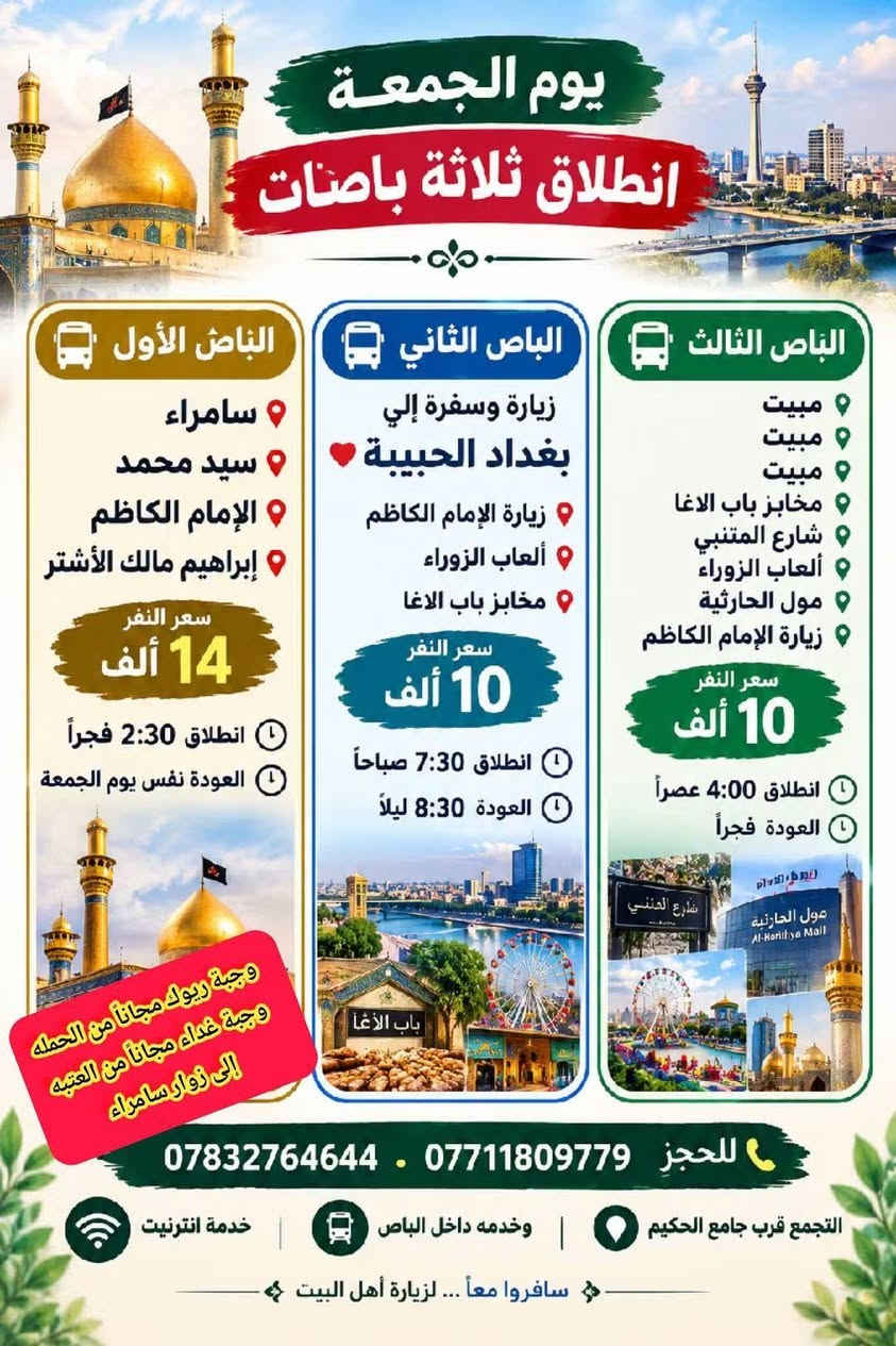 عاجل عاجل تريد سافر وتشوف المصداقيه بلسفر اسال مجرب
{ ويه حملة ام البنين الكبرى السفر غير شكل }
سـامـراء وسـيـد مـحـمـد  والـكـاضـمـيـه 🗣️ • يـوم الـجـمـعـه •
مـع وجـبـه ريـوك مـجـانـاً مـن حـمـلـهَ       {2026/9/11}
🙈 وبـاصـات حديثه جداً وتـبـريـد ممتاز 🙈
•••••••••••••••••••••••••••••••••••
صار سعر النفر بس 13 الف  يابلاش + الف بـراهـيـم مـالـك الاشـتـر

الجمعه زيارة + وجبة ريوك مجاناً + وجبة غداء مجاناً من العتبه
الى سامراء - سيد محمد - موسى الكاظم - براهيم مالك الاشتر

   ❤️ يوجد خدمة انترنيت مجاني طول الوقت بدون توقف ❤️

 الانطلاق يوم الجمعه 3:00 فجراً  🌹
 العودة نفس اليوم ليلاً 💡
 للـحـجـز اتصال او اتـسـاب رد فوري 🗣️
*********** ☎️ *********** 

💥 وجبة ريوك مجاناً من الحمله . وجبة غداء مجاناً من العتبه💥 
                                    نقاط التجمع
حي الزيتون . الاسكان . الجلبيه . فلكة حمزه كسار . الجمهوري . جامع الحكيم . شارع الوكفه . فلكة العلماء . النسر القديم . الدغاره

يوجد باصين إلى بغداد ايضاً الجمعه اذا تحبني تحجزون 

.
