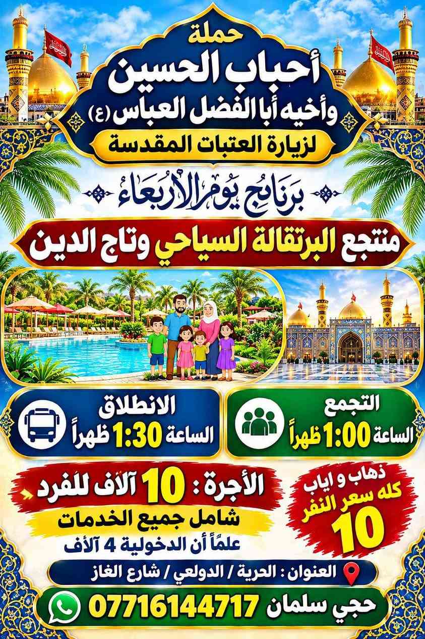جدول يوم الاربعاء سفرة ترفيهية

(2026-9-30)  يوم الاربعاء

رحلات الاربعاء

التسجيل مفتوح زوارنا علة جميع الرحلات يوم الاربعاء

رحلة رقم واحد 

1 منتجع البرتقال

2 تاج الدين

التجمع الساعة 2 ضهرا

والعودة بعد إكمال الزيارة

  سعر النفر 10 شامل النقل ودخولية المنتجع مرجع قريب الدار

العنوان الدولعي شارع معمل الغاز القديم قرب حسينيه الامام الحسين (مقرنا الجديد ) 
 
‭***********‬ سلمان ابو جعفر

نص مكتوب في الصور:
- حملة أحباب الحسين وأخيه أبا الفضل العباس الزيارات العتبات المقدسة برنامج يوم الأربعاء الرحلة 1 خلاني وشيخ عبد القادر ومخابزباب لاغا الساعة 6:00 مساءً السعر 3000 الف الرحلة 2 جامع برثا ولخضر والمتنبي الساعة 6:00 مساءً السعر 3000 الف الرحلة 3 مخابزباب لاغا والمتنبي الساعة 6:00 مساءً السعر 3000 الف الرحلة 4 سيد ادريس ومخابزباب لاغا الساعة 6:00 مساءً السعر 3000 الف الحجز الاتصال *********** روعة المناسك حجي سلمان
- حملة أحباب الحسين وأخيه أبا الفضل العباس (ع) لزيارة العتبات المقدسة برنامج يوم الأربعاء منتجع البرتقالة السياحي وتاج الدين التجمع الساعة 1:00 ظهراً الانطلاق الساعة 1:30 ظهراً ذهاب و اياب كله سعر النفر 10 الأجرة: 10 آلاف للفرد شامل جميع الخدمات علماً أن الدخولية 4 آلاف العنوان : الحرية / الدولعي / شارع الغاز حجي سلمان ***********