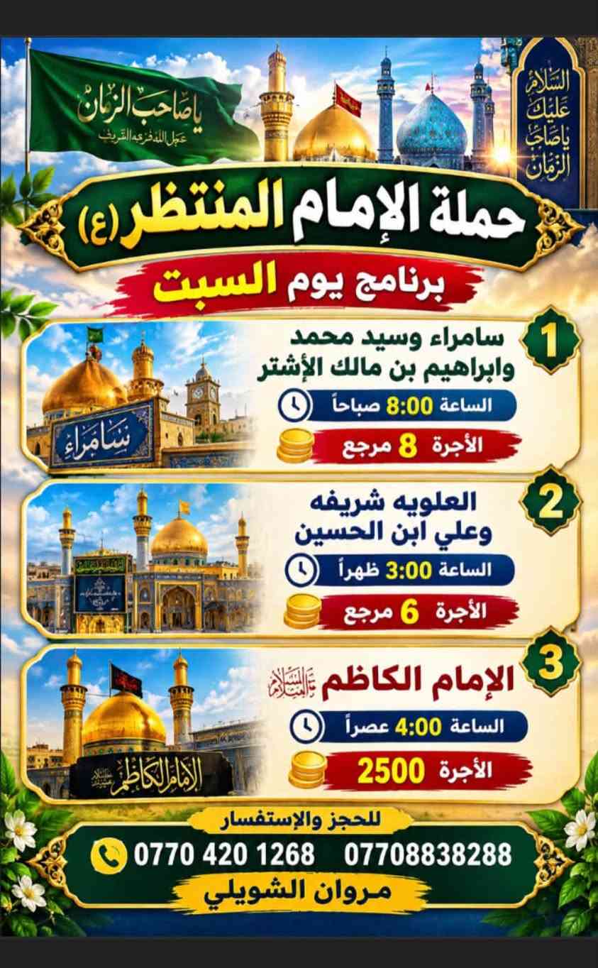 لا توجد تفاصيل

نص مكتوب في الصور:
- بسم الله الرحمن الرحيم حملة الإمام المنتظر (ع) برنامج يوم الجمعة زيارة إلى النجف الأشرف الساعة 10:00 ليلاً الأجرة 8 مرجع إلى كربلاء المقدسة الساعة 4:00 عصراً الأجرة 5 مرجع للحجز والاستفسار *********** *********** مروان الشويلي
- يا صاحب الزمان عجل الله فرجه الشريف
- السلام عليك يا صاحب الزمان
- حملة الإمام المنتظر (ع)
- برنامج يوم السبت
- 1 سامراء وسيد محمد وابراهيم بن مالك الأشتر
- الساعة 8:00 صباحاً
- الأجرة 8 مرجع
- 2 العلويه شريفه وعلي ابن الحسين
- الساعة 3:00 ظهراً
- الأجرة 6 مرجع
- 3 الإمام الكاظم عليه السلام
- الساعة 4:00 عصراً
- الأجرة 2500
- للحجز والإستفسار
- ***********
- ***********
- مروان الشويلي