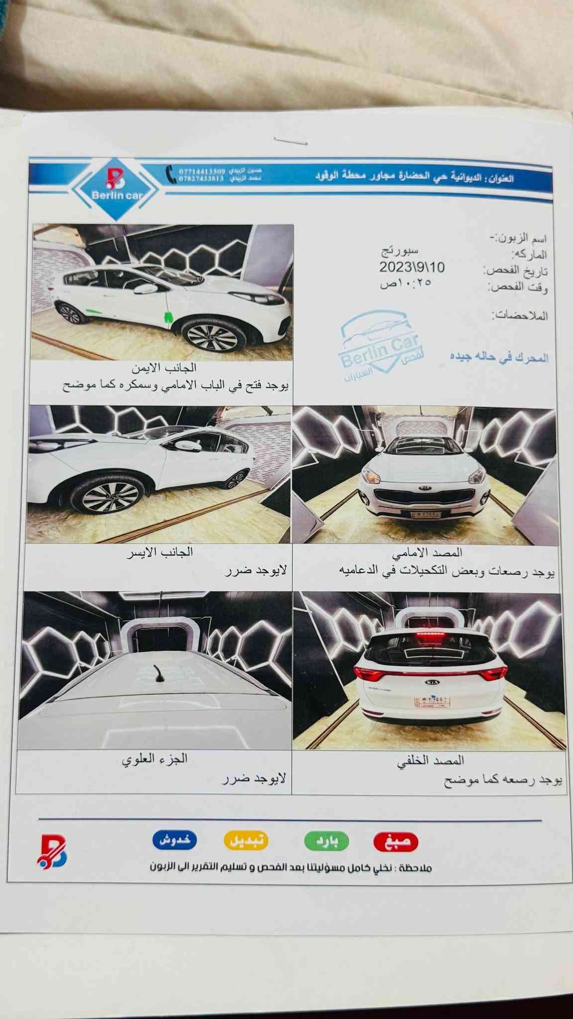 سبورتج 2018 خليجي 
كلشي موضح بالسونار وبيها صار رشه كلش خفيفه اثر تشليع 
مكانها ديوانيه 
170 
***********
‏‪***********‬‏

نص مكتوب في الصور:
- Berlin car العنوان: الديوانية حي الحضارة مجاور محطة الوقود حسين الزبيدي *********** محمد الزبيدي *********** اسم الزبون:- الماركه: سبورتاج تاريخ الفحص: 2023\9\10 وقت الفحص: 10:25 ص الملاحظات: المحرك في حاله جيده Berlin Car لفحص السيارات الجانب الايمن يوجد فتح في الباب الامامي وسمكره كما موضح الجانب الايسر لايوجد ضرر المصد الامامي يوجد رصعات وبعض التكحيلات في الدعاميه الجزء العلوي لايوجد ضرر المصد الخلفي يوجد رصعه كما موضح صبغ بارد تبديل خدوش ملاحظة: نخلي كامل مسؤوليتنا بعد الفحص و تسليم التقرير الى الزبون