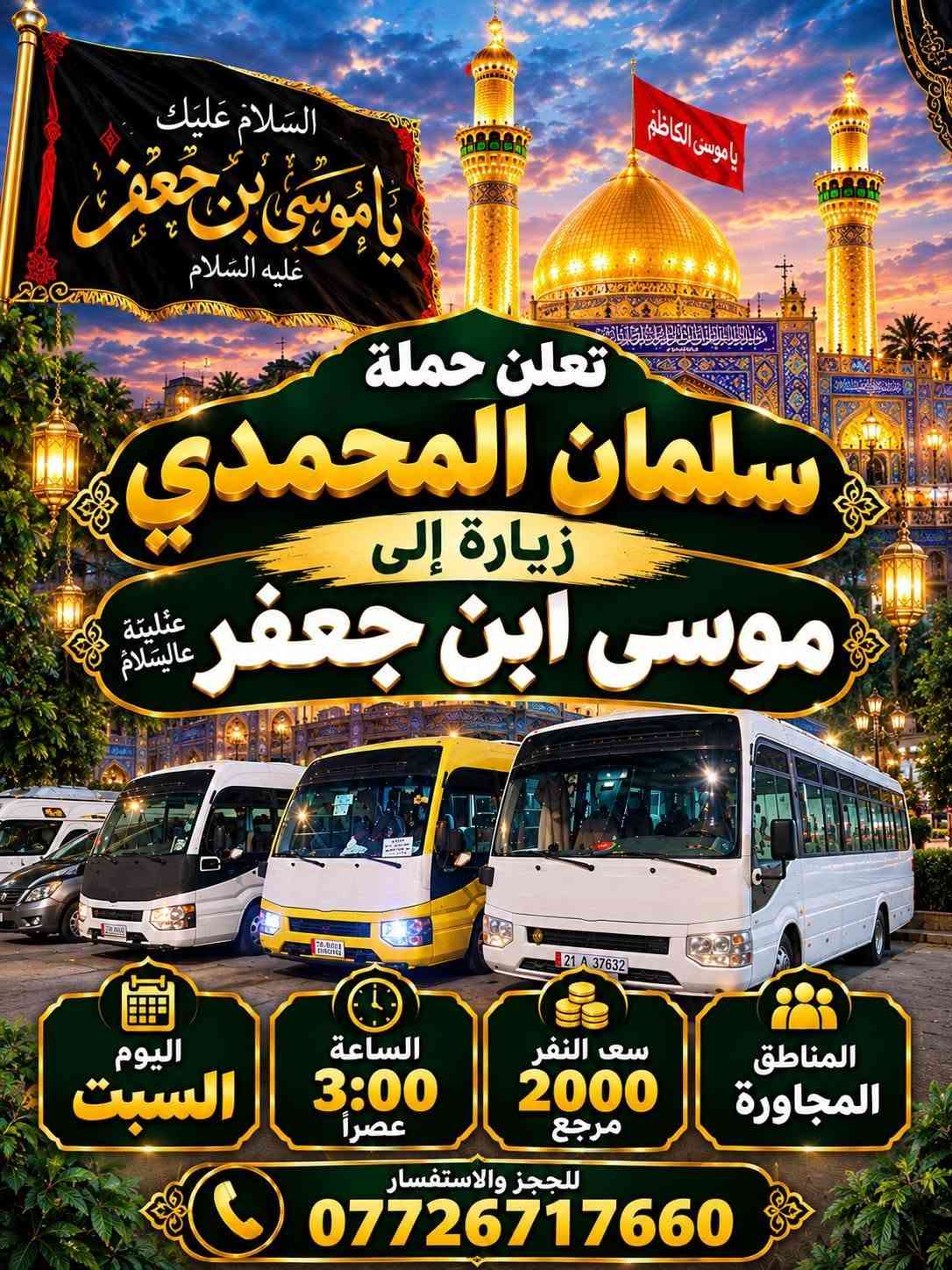 @إشارة

نص مكتوب في الصور:
- حملة سلمان المحمدي زيارة إلى كربلاء المقدسة وعلي ابن الحسين سياره حديثه مكيف سعر النفر 6 مرجع الساعة 2 ظهراً يوم الاثنين للحجز والاستفسار ***********
- تعلن حمله سلمان المحمدي زياره إلى جميع المراقد المقدسه زياره إلى حايوسف وكرز الدين يوم الخميس الساعه 1:00 الظهر سياره حديثه مكيفه بلتنريد التجمع يم افران الزيتون منطقه الورديه والمناطق المجاورة خادم الحمله حمودي المصلوخي للحجز والاستفسار ع رقم *********** *********** سعر النفر 10 مرجع ياحسين
- اللهم عجل لوليك الفرج يا حسين تعلن حملة سلمان المحمدي زيارة إلى النجف الأشرف الخميس ع الجمعه النجف والكوفة والمقابر الساعة 11 ليلاً سعر النفر 6 مرجع النجف الأشرف الكوفة المقابر سيارة تجيك لباب لبيت تجمع يم أفران زيتون أربع نفرات للحجز والاستفسار ***********
- اللهم صل على محمد وال محمد
- السلام عليك يا موسى بن جعفر عليه السلام
- يا موسى الكاظم
- تعلن حملة
- سلمان المحمدي
- زيارة إلى
- موسى ابن جعفر عليهما السلام
- يوم الأربعاء
- الساعة 3:00 عصراً
- سعر النفر 2000 مرجع
- المناطق المجاورة
- للحجز والاستفسار
- ***********
- يا حسين
- ياحسين
- انطلاق حملة
- زيارة إلى كربلاء المقدسة
- يوم
- الخميس
- الساعة
- 3:00 عصراً
- سعر النفر
- 5 مرجع
- العنوان
- الحملة الورديه
- والمناطق المجاوره
- أربع نفرات
- سيارة تجيك
- لباب بيتك
- تجمع يم أفران زيتون
- زيارة تجمعنا على حب أهل البيت تعلن حملة سلمان المحمدي عن زيارات على مدار الأسبوع إلى: كربلاء المقدسة النجف الأشرف شريفة بنت الحسن أولاد مسلم وجميع المراقد المقدسة سيارات حديثة مكيفة ضيافة ماء طوال اللرحلة خدمة إنترنت (متوفرة) راحة وأمان لجميع الزوار خدمتكم شرف لنا
- السَّلَام عَلَيْكَ يَا مُوسَى بن جَعْفَر عَلَيْهِ السَّلَام تعلن حملة سلمان المحمدي زيارة إلى موسى ابن جعفر عُهَيْنَةٌ عالِيسْلَامُ اليوم السبت الساعة 3:00 عصراً سعى النفر 2000 مرجع المناطق المجاورة للحجز والاستفسار ***********
- حملة سلمان المحمادي
- SALMAN AL-MUHAMMADI CAMPAIGN
- تعلن عن زيارة مباركة
- الوجهة: كربلاء المقدسة وعلي بن الحسين
- يوم الانطلاق: يوم الاثنين 2:00 ظهراً
- سعر النفر: 6,000 دينار
- ضيافة ماء
- مكيف
- سيارة حديثة
- للحجز والاستفسار: ***********