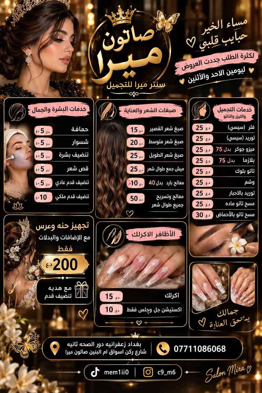 عنوان بغداد زعفرانيه دور الصحه ثانيه شارع ركن اسواق ام البنين صالون ميرا ***********
مدام ميرا

نص مكتوب في الصور:
- سنتر ميرا للتجميل جمالك يبدأ من هنا متوفر لدينا جميع خدمات التجميل شعر قص، صبغ، تسريحات بروتين، كرياتين وعلاجات الشعر مكياج مكياج مناسبات تسريحات ناعمة أظافر مانيكير، باديكير جل، أكريليك ديزاين عناية بالبشرة تنظيف بشرة ماسكات، تقشير علاجات تجميلية ليزر وازالة شعر أحدث الأجهزة بأعلى معايير الجودة والأمان بغداد - الزعفرانية دور الصحة - الثانية ركن شارع أسواق أم البنين *********** نعتني بجمالك .. لأنك تستحقين الأفضل مواعيد دقيقة وخدمة راقية كادر متخصص وذو خبرة جودة عالية وأمان تام أجود المتجات العالمية
- مساء الخير حبايب قلبي الكثرة الطلب جددت العروض ليومين الاحد والأثنين صالون ميرا سنتر ميرا للتجميل خدمات البشرة والجمال حمافة 5 د.ع شسوار 5 د.ع تنظيف بشرة 5 د.ع قص شعر 5 د.ع تنظيف قدم عادي 5 د.ع تنظيف قدم ملكي 10 د.ع صبغات الشعر والعناية صبغ شعر القصير 15 د.ع صبغ شعر متوسط 20 د.ع صبغ شعر الطويل 25 د.ع ميش جمع طوال شعر 25 د.ع معالج بارد بدل 40 10 د.ع معالج وتسريح جميع طوال شعر 50 د.ع خدمات التجميل والليزر والتاتو فلر (سيسي) 25 د.ع توريد (سيسي) 25 د.ع ميزو جوكر بدل 75 25 د.ع بلازما بدل 75 25 د.ع تاتو بلوك 25 د.ع وشم 25 د.ع توريد بالاحبار 25 د.ع مسح تاتو ماده 25 د.ع مسح تاتو بالأحماض 30 د.ع تجهيز حنه وعرس مع الإضافات والبدلات فقط 200 د.ع مع هديه تنضيف قدم الأظافر الاكرلك اكرلك 15 د.ع اكستيشين جل وجلس فقط 10 د.ع جمالك يستحق العناية بغداد زعفرانيه دور الصحه ثانيه شارع ركن اسواق ام البنين صالون ميرا *********** mem1ii0 c9_m6 Salon Mira