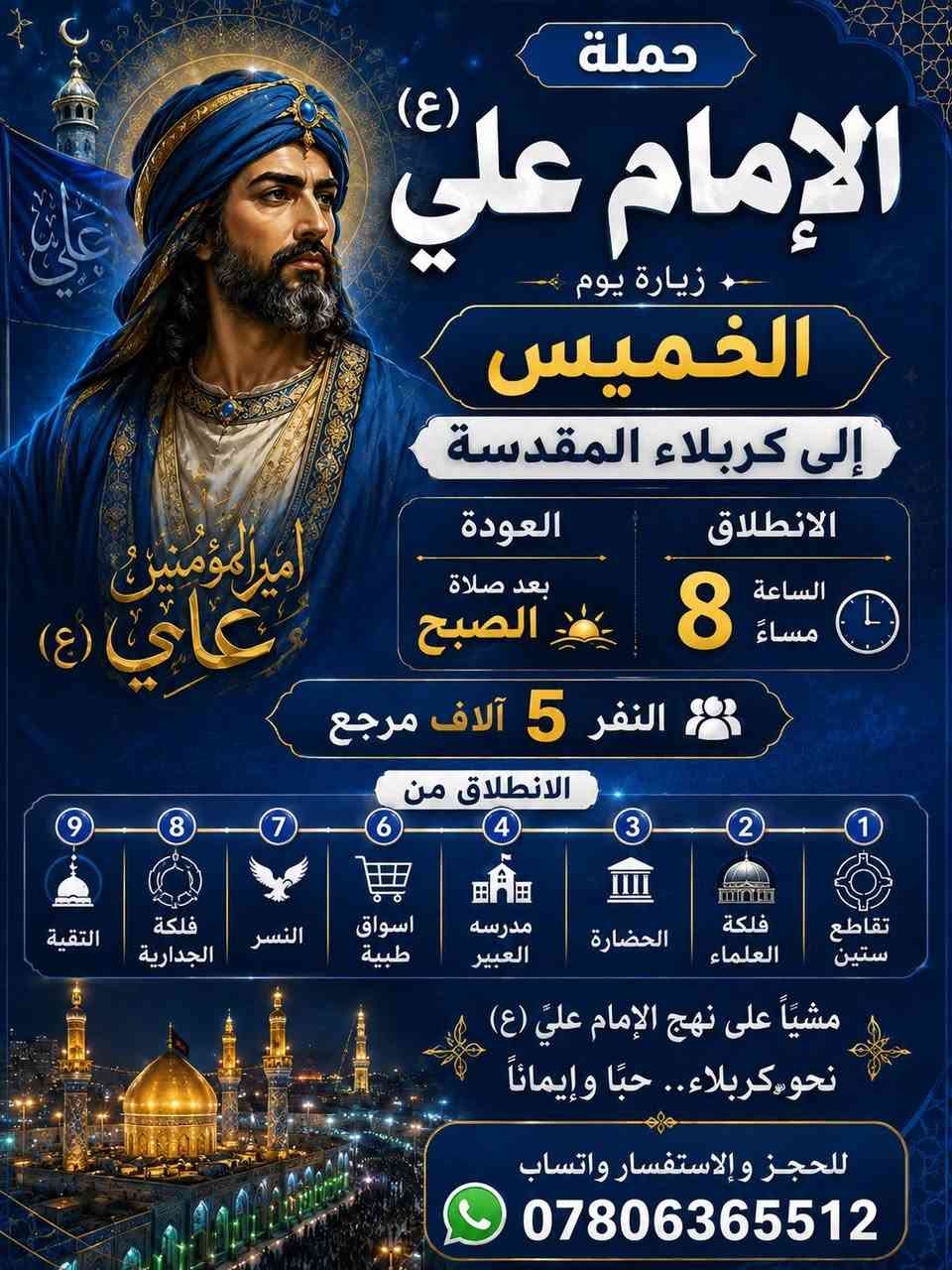 ‼️ #إعـــــلاااان من حملة الآمام علي 👇👇
📣عرض يابلاااااااااش 📣    📣  عرض يابلااااااااش 📣

⬇️⬇️⬇️ تعلن حملة الآمام علي ⬇️⬇️⬇️ 

🔷🔸🔸بس ب 5000الآف مرجع 🔸🔸🔷 اخر عشر مقاعد سارعوا بالحجز مقاعد محدوده 

⭐⭐__اجواء___ايمانيه___ دينية__⭐⭐

💠🔸🔸يوم الخميس الانطلاق 8 مساءاً🔸🔸💠
                 
 
♦️♦️زياره إلى كربلاء المقدسة🕌 🕌 ♦️♦️

⭐⭐⭐العنوان الديوانية المركز ⭐⭐⭐

🔷♦️♦️باص ذهبي اليروح ويانه ماينسانه♦️♦️🔷

1️⃣ التجمع الاول الجلبية جامع القائم🚸🚸 

2️⃣ التجمع الثاني شارع الزهور🚸🚸

3️⃣ التجمع الثالث تقاطع ستين🚸🚸

4️⃣ التجمع الرابع فلكه العلماء 🚸 🚸 

5️⃣ التجمع الخامس النسر🚸🚸

5️⃣ التجمع السادس فلكه الجدارية🚸🚸

__________________________________🌹🙋🌹
__________________________________🌹🙋🌹

النفر......... 5الاف فقط مرجع

الحجز يكون عن طريق الموبايل📲

كل ماعليك ان تتصل او مراسله عن طريق الواتساب 
.................... 
للحجز *********** واتساب

بإدارة المتعهد حسين أبو زهراء خادم حملة الآمام علي
