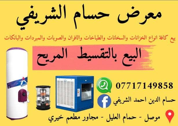 السلام عليكم
بالقسط المريح
يوجد جميع انواع 
الخزانات و سخانات
نظام البيع بالقسط المريح
يرهم بلا مقدمه باسعار مناسبه 
موقع المحل حمام علي 
مقابيل سوق القصاصيب
رقم الهاتف ***********
ومن الله التوفيق@

نص مكتوب في الصور:
- معرض حسام الشريفي
- بيع كافة انواع الخزانات والسخانات والطباخات والافران والصوبات والمبردات والبانكات
- البيع بالتقسيط المريح
- ***********
- حسام الدين احمد الشريفي
- موصل - حمام العليل - مجاور مطعم خيري