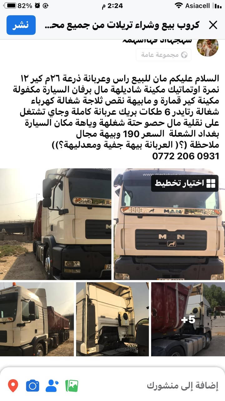 ***********

نص مكتوب في الصور:
- www.mestebeld-trucks.com
- كروب بيع وشراﺀ تريلات من جميع مح... سهجهاد شهاسهمه مجموعة عامة السلام عليكم مان للبيع راس وعربانة ذرعة ٢٦ م كير ١٢ نمرة اوتوماتيك مكينة شاديله مال برفان السيارة مكفولة مكينة كير قمارة و مابيﻬة نقص ثلاجة شغالة كهرباﺀ شغالة رتايدر ٦ طكات بريك عربانة كاملة وجاي تشتغل على نقلية مال حصو حتة شغلـة وياها مكان السيارة بغداد الشعلة السعر 190 وبيﻬة مجال ملاحظة (؟ ( العربانة بيﻬة جفية ومعدليﻬة؟)) ***********