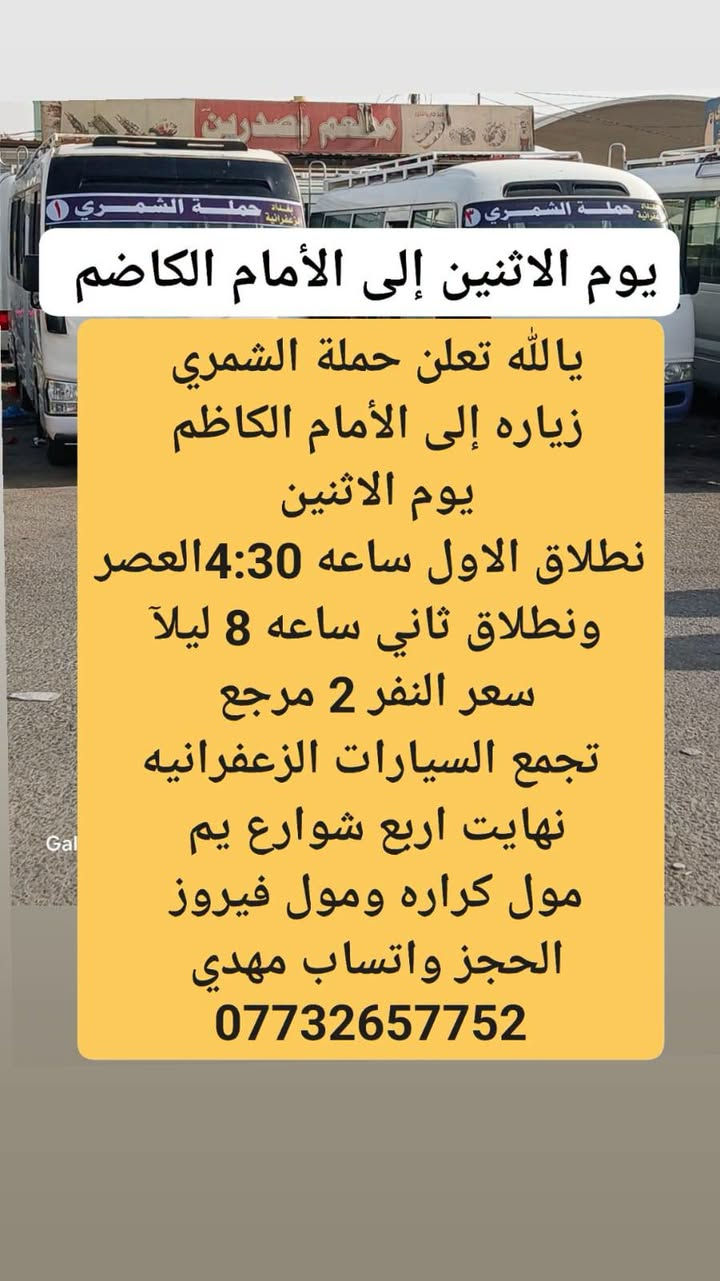 لا توجد تفاصيل

نص مكتوب في الصور:
- زياره إلى كربلاء يوم الاثنين
- يالله تعلن حملة الشمري
- زياره إلى كربلاء
- يوم الاثنين
- نطلاق الاول ساعه 4:30 العصر
- ونطلاق الثاني ساعه 9 ليلاً
- سعر النفر 3 ونص مرجع
- تجمع السيارات الزعفرانيه
- نهايت اربع شوارع يم
- مول كراره ومول فيروز
- الحجز واتساب مهدي
- ***********
- يوم الاثنين إلى الأمام الكاضم
- يا الله تعلن حملة الشمري
- زياره إلى الأمام الكاظم
- ونطلاق ثاني ساعه 8 ليلاً
- سعر النفر 2 مرجع