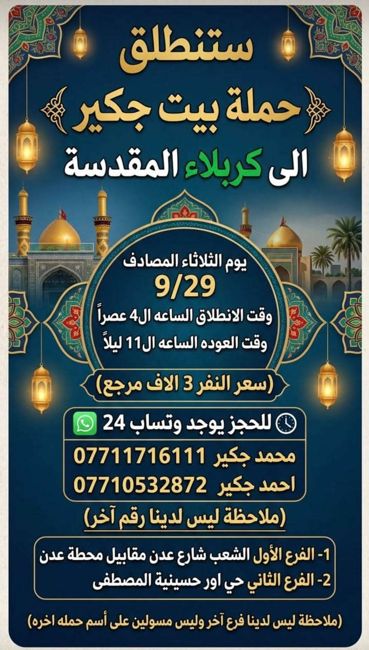 لا توجد تفاصيل

نص مكتوب في الصور:
- عروض! عروض! عروض! ستنطلق حملة بيت جكير إلى كربلاء المقدسة حملة بيت جكير إلى كربلاء المقدسة (يوم الثلاثاء المصادف 9/29) (وقت الانطلاق الساعه ال4 عصراً) (وقت العوده الساعه ال11 ليلاً) التنفـر 3 الاف مرجع 1- الفرع الأول: الشعب شارع عدن مقابيل محطة عدن 2- الفرع الثاني: حي اور، حسينية المصطفى (للحجز يوجد وتساب 24) FOR RESERVATIONS محمد جكير حيــــــد *********** احمد جكير عمــــــد *********** (ملاحظة: ليس لدينا فرع آخر وغير مسولين على أسم حمله اخره) 1- الفرع الأول: الشعب، شارع عدن، مقابيل محطة عدن 2- الفرع الثاني: حي اور، حسينية المصطفى السعر للشخص: 3,000 دينار عراقي (ذهاب وإياب)
- ستنطلق حملة بيت جكير الى كربلاء المقدسة يوم الثلاثاء المصادف 9/29 وقت الانطلاق الساعه ال4 عصراً وقت العوده الساعه ال11 ليلاً (سعر النفر 3 الاف مرجع) للحجز يوجد وتساب 24 محمد جكير *********** احمد جكير *********** (ملاحظة ليس لدينا رقم آخر) 1- الفرع الأول الشعب شارع عدن مقابيل محطة عدن 2- الفرع الثاني حي اور حسينية المصطفى (ملاحظة ليس لدينا فرع آخر وليس مسؤولين على أسم حمله اخره)