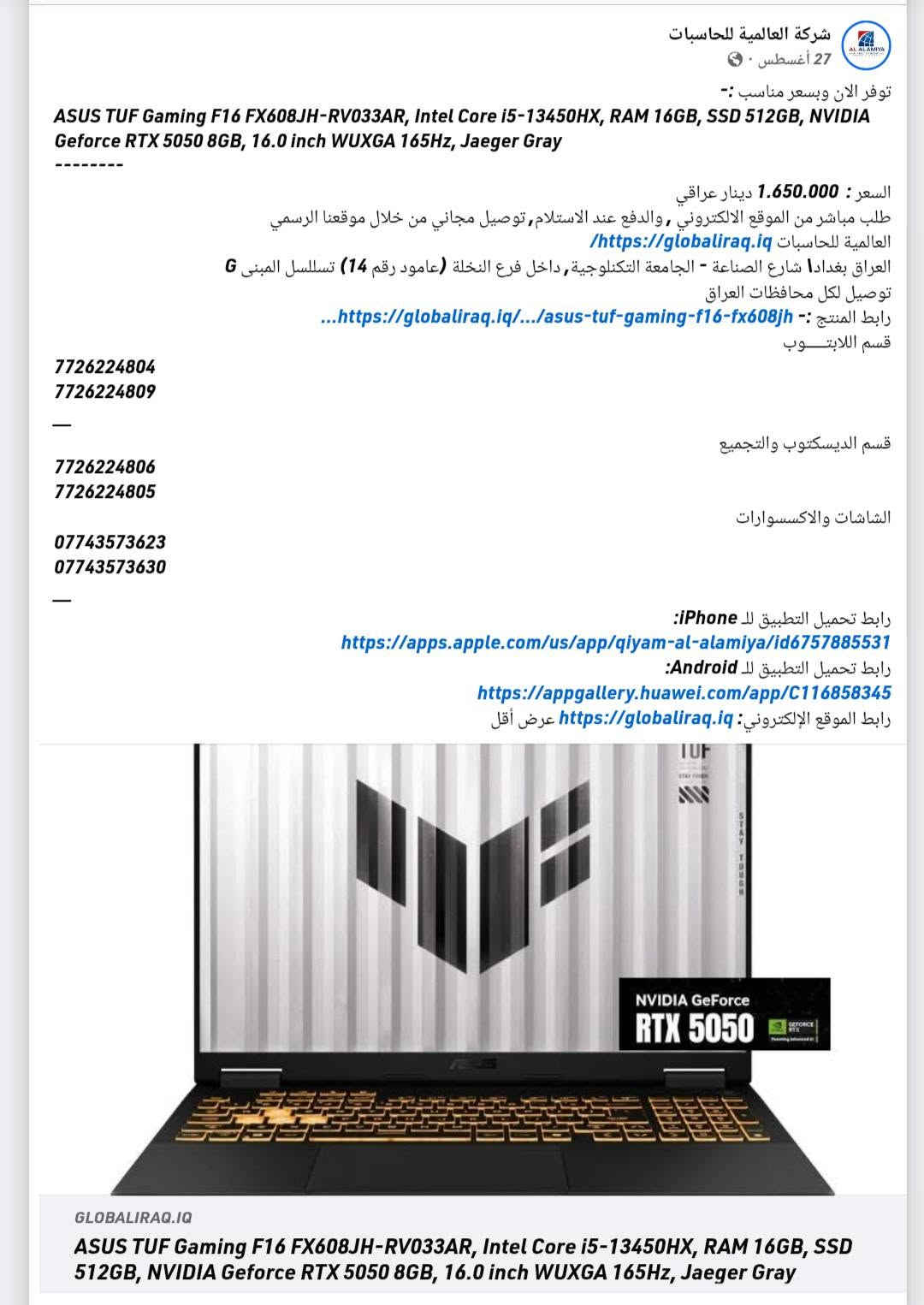 ASUS TUF F16
• المعالج: Intel Core i5-13450HX.
• كارت الشاشة: NVIDIA RTX 5050 (8GB).
• الذاكرة (RAM): سعة 16GB DDR5.
• التخزين: هارد 512GB SSD.
• الشاشة: مقاس 16 بوصة بمعدل تحديث 165Hz.
* الجهاز مستخدم شي بسيط ونظافته 100% انطيك بي ضمان ايام  *
💵 مليون 300الف 
📍 بغداد - الشعب 
📞 ‏‪***********‬‏

نص مكتوب في الصور:
- شركة العالمية للحاسبات 27 أغسطس - توفر الان وبسعر مناسب :- ASUS TUF Gaming F16 FX608JH-RV033AR, Intel Core i5-13450HX, RAM 16GB, SSD 512GB, NVIDIA Geforce RTX 5050 8GB, 16.0 inch WUXGA 165Hz, Jaeger Gray -------- السعر: 1.650.000 دينار عراقي طلب مباشر من الموقع الالكتروني, والدفع عند الاستلام, توصيل مجاني من خلال موقعنا الرسمي العالمية للحاسبات https://globaliraq.iq العراق بغدادا شارع الصناعة - الجامعة التكنولوجية, داخل فرع النخلة (عامود رقم 14) تسلسل المبنى G توصيل لكل محافظات العراق ...https://globaliraq.iq/.../asus-tuf-gaming-f16-fx608jh رابط المنتج :- قسم اللابتوب 7726224804 7726224809 - قسم الديسكتوب والتجميع 7726224806 7726224805 الشاشات والاكسسوارات *********** *********** - رابط تحميل التطبيق للـ iPhone: https://apps.apple.com/us/app/qiyam-al-alamiya/id6757885531 رابط تحميل التطبيق للـ Android: https://appgallery.huawei.com/app/C116858345 رابط الموقع الإلكتروني: https://globaliraq.iq عرض أقل GLOBALIRAQ.IQ ASUS TUF Gaming F16 FX608JH-RV033AR, Intel Core i5-13450HX, RAM 16GB, SSD 512GB, NVIDIA Geforce RTX 5050 8GB, 16.0 inch WUXGA 165Hz, Jaeger Gray