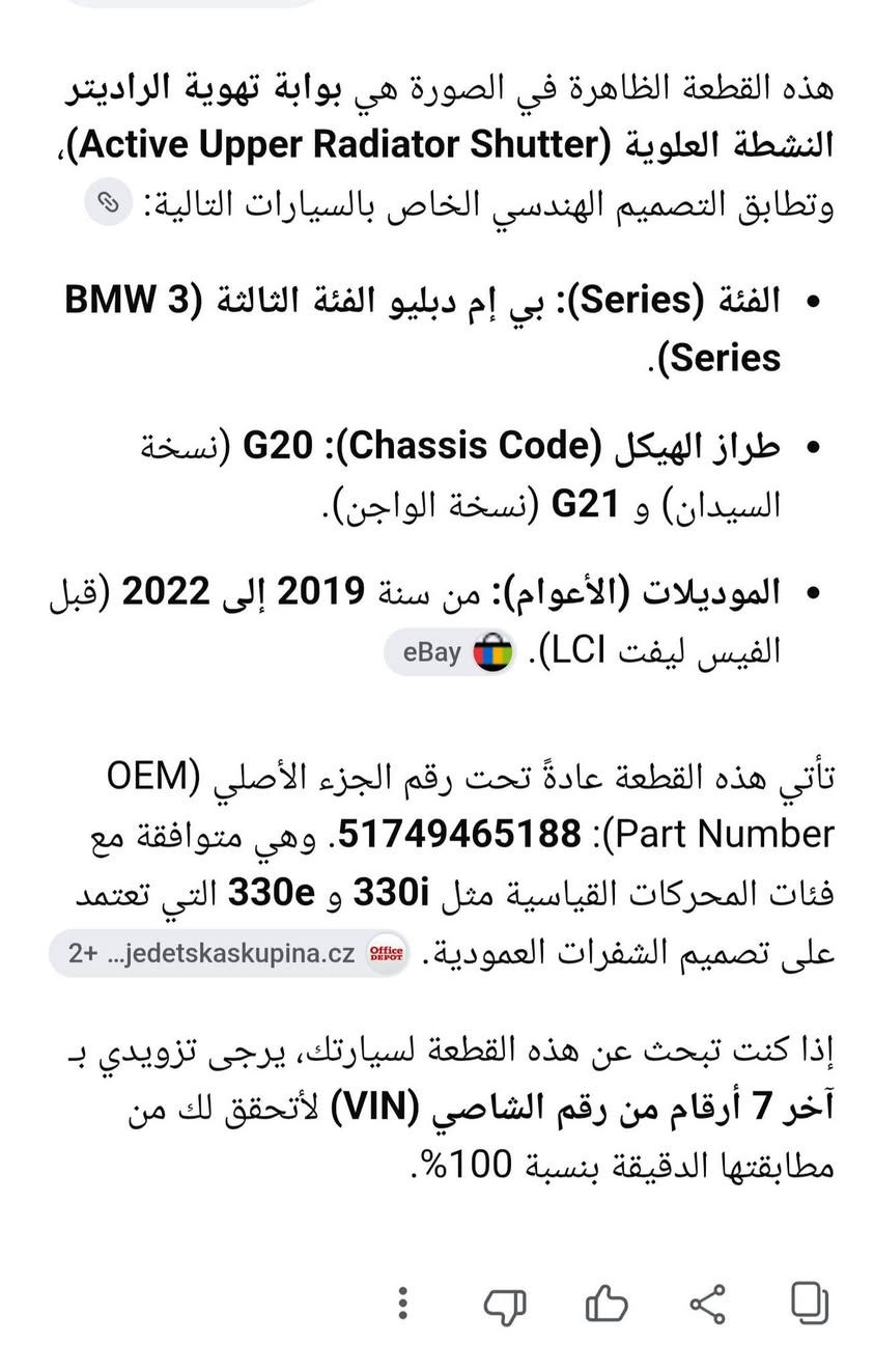 ١٢٠ الف ***********

نص مكتوب في الصور:
- هذه القطعة الظاهرة في الصورة هي بوابة تهوية الراديتر النشطة العلوية (Active Upper Radiator Shutter)، وتطابق التصميم الهندسي الخاص بالسيارات التالية:
- • الفئة (Series): بي إم دبليو الفئة الثالثة (3 BMW Series).
- • طراز الهيكل (Chassis Code): G20 (نسخة السيدان) و G21 (نسخة الواجن).
- • الموديلات (الأعوام): من سنة 2019 إلى 2022 (قبل الفيس ليفت LCI).
- تأتي هذه القطعة عادةً تحت رقم الجزء الأصلي (OEM Part Number: 51749465188). وهي متوافقة مع فئات المحركات القياسية مثل 330i و 330e التي تعتمد على تصميم الشفرات العمودية.
- إذا كنت تبحث عن هذه القطعة لسيارتك، يرجى تزويدي بـ آخر 7 أرقام من رقم الشاصي (VIN) لأتحقق لك من مطابقتها الدقيقة بنسبة 100%.