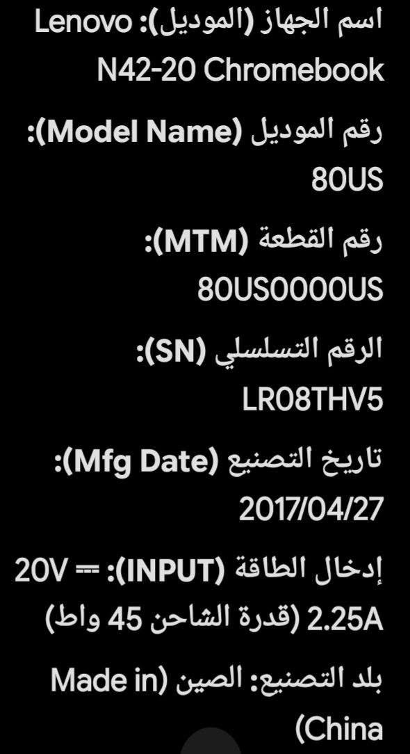 لابتوب لينوفو صيني السعر مناسب جدا البصرة

نص مكتوب في الصور:
- اسم الجهاز (الموديل): Lenovo N42-20 Chromebook
- رقم الموديل (Model Name): 80US
- رقم القطعة (MTM): 80US0000US
- الرقم التسلسلي (SN): LR08THV5
- تاريخ التصنيع (Mfg Date): 2017/04/27
- إدخال الطاقة (INPUT): 20V === 2.25A (قدرة الشاحن 45 واط)
- بلد التصنيع: الصين (Made in China)
- تاريخ التصنيع (Mfg Date): 2017/04/27 إدخال الطاقة (INPUT): 20V = 2.25A (قدرة الشاحن 45 واط) بلد التصنيع: الصين (Made in China) مواصفات التقنية الفنية لهذا موديل (Lenovo N42-20 (Chromeboo نظام التشغيل: ChromeOS الشاشة: 14 بوصة بدقة (1366 HD x 768) المعالج (CPU): Intel Celeron N3060 (ثنائي النواة)
- الكرت الشاشة (GPU): Intel HD Graphics 400
- الذاكرة العشوائية (RAM): 4 جيجابايت DDR3L
- سعة التخزين: 16 أو 32 جيجابايت من نوع eMMC
- منافذ والاتصال: منافذ USB 3.0 منفذ HDMI قارئ بطاقات SD منفذ سماعات/ميكروفون يدعم Wi-Fi و Bluetooth