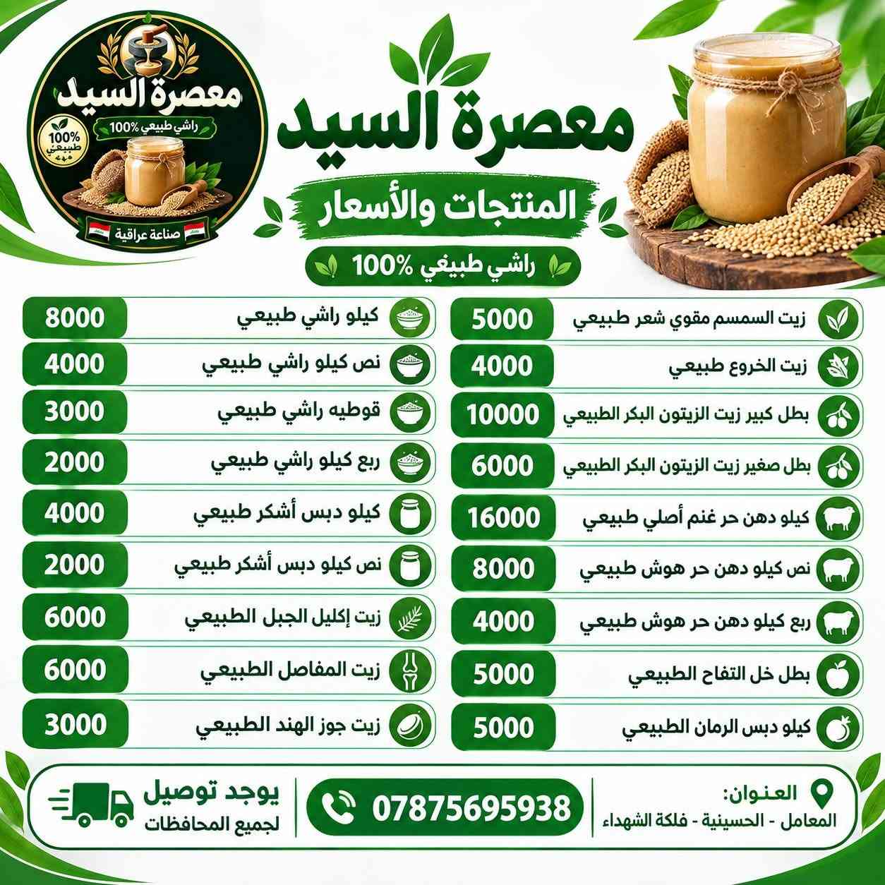 سلام عليكم 
معصره السيد للزيوت الطبيعيه 
يتوفر راشي طبيعي
زيوت طبيعيه
دهن حر اصلي غنم +هوش
دبس الرمان الطبيعي
زيت الزيتون البكر العراقي 
دبس عسل التمر الطبيعي
يتوفر توصيل جميع المحافظات 
رقم الهاتف :*********** واتساب

نص مكتوب في الصور:
- معصرة السيد
- المنتجات والأسعار
- راشي طبيعيي %100
- كيلو راشي طبيعي 8000
- نص كيلو راشي طبيعي 4000
- قوطيه راشي طبيعي 3000
- ربع كيلو راشي طبيعي 2000
- كيلو دبس أشكر طبيعي 4000
- نص كيلو دبس أشكر طبيعي 2000
- زيت إكليل الجبل الطبيعي 6000
- زيت المفاصل الطبيعي 6000
- زيت جوز الهند الطبيعي 3000
- زيت السمسم مقوي شعر طبيعي 5000
- زيت الخروع طبيعي 4000
- بطل كبير زيت الزيتون البكر الطبيعي 10000
- بطل صغير زيت الزيتون البكر الطبيعي 6000
- كيلو دهن حر غنم أصلي طبيعي 16000
- نص كيلو دهن حر هوش طبيعي 8000
- ربع كيلو دهن حر هوش طبيعي 4000
- بطل خل التفاح الطبيعي 5000
- كيلو دبس الرمان الطبيعي 5000
- يوجد توصيل لجميع المحافظات
- ***********
- العنوان: المعامل - الحسينية - فلكة الشهداء