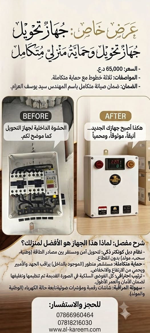 خيارك الأول لبيت آمن وشبكة كهربائية مستقرة."
"ثقة عملاءنا هي الدليل؛ جودة تصنيع وضمان حقيقي لجهاز يعيش وياك."

الحل الأنسب والأشمل لحماية أجهزتك الكهربائية وضمان سلس ومباشر للتحويل بين الخطوط بدون انقطاع أو تذبذب."

نص مكتوب في الصور:
- عرض خاص: جهاز تحويل جهاز تحويل وحماية منزلي متكامل - السعر: 65,000 د.ع. - المواصفات: ثلاثة خطوط مع حماية متكاملة. - الضمان: ضمان صيانة متكامل باسم المهندس سيد يوسف العزام. BEFORE الحشوة الداخلية لجهاز التحويل كما موضح لكم. AFTER هكذا أصبح جهازك الجديد... أنيقاً، موثوقاً، ومحمياً شرح مفصل: لماذا هذا الجهاز هو الأفضل لمنزلك؟ - نظام دبل كونكتر ذكي: لتحويل آمن ومستقر بين مصادر الطاقة (وطنية، سحب، مولد) بدون انقطاع. - حماية متكاملة: مستشعر متطور (الموجود بالداخل) يراقب الجهد والأمبير ويحمي من الارتفاع والانخفاض. - ترتيب احترافي: كل الفوضى السلكية في الصورة القديمة تم تنظيمها وتغليفها لضمان الأمان والعمر الأطول. - سهولة المراقبة: شاشات رقمية ومؤشرات ضوئية تابعة حالة الكهرباء (الوطنية والمولد). للحجز والاستفسار: *********** *********** www.al-kareem.com