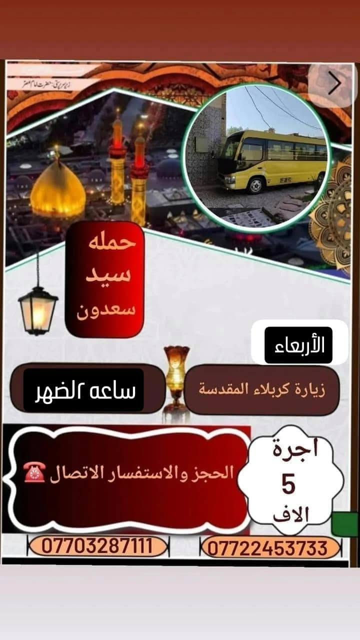 لا توجد تفاصيل

نص مكتوب في الصور:
- حَمْلَة عَلَى السَّجَّاد (ع)
- زيارة دينية جماعية
- يَوْمَ الجُمُعَة | السَّاعَة ٤ صباحا | الإِنْطِلاق
- DEPARTURE 4:00 AM FRIDAY
- مسار الزيارة (VISITATION ROUTE):
- ١. مَرْقَد السَّيِّد حايوسف (Hayousef Shrine)
- ٢. مَرْقَد السَّيِّد كرز الدين (Karz Al-Deen Shrine)
- ٣. مَرْقَد السَّيِّد كَيْطان (Kaytan Shrine)
- ٤. مَرْقَد السَّيِّد عَبَّاس الزَّغَيْر (Abbas Al-Zagheer Shrine)
- ٥. مَرْقَد الصَّيْدَلِيَّة (Al-Saydaliya Shrine)
- ٦. مَرْقَد هَدِيَّة بِنْت الإمام الكَاظِم (Hadiyya bint Imam Al-Kadhim Shrine)
- أجرة النفر: ٧,٠٠٠ دينار عراقي
- (ذهابًا وإيابًا) - (FARE PER PERSON: 7,000 IQD)
- للحجز والاستفسار: (FOR BOOKING & INQUIRIES)
- *********** - ***********
- VIP حملة علي السجاد لزيارة الإمام الرضا برنامج الرحلة الإيمانية قم المقدسة / السيدة معصومة (ع) مشهد المقدسة / الإمام الرضا (ع) زيارة جامع جمكران زيارة الأربعين / العتبة العلوية زيارة ياسر وناصر / نيشابور قدم الإمام الرضا (ع) المدة: ١١ يوم تشمل الحملة: نقل وسكن أجرة النفر: ١٦٠ ألف دينار للحجز والاستفسار *********** أو ***********
- حملة علي السجاد لزيارة المراقد والمزارات الشريفة يوم الخميس بل2 بليل البرنامج: زيارة سعيد ابن جبير (رض) زيارة العكار ابن الكاظم (ع) زيارة العلوية هاشمية أم العرابيد (ع) زيارة الإمام علي الشرجي (ع) أجرة النفر: ١٥,٠٠٠ دينار الإنطلاق من: ميسان - علي الشرجي للحجز والإستفسار الإتصال على الأرقام: *********** ***********
- السلام عليك يا أبا عبد الله الحسين مبيت حملة علي السجاد صوره كربلاء المقدسة الاربعاء مبيت في كربلاء زيارة كربلاء المقدسة ورة صلاة العشاء أجرة 5 الف الحجز والاستفسار الاتصال *********** ***********
- حمله سيد سعدون الأربعاء زيارة كربلاء المقدسة ساعه ٢ الضهر أجرة 5 الاف الحجز والاستفسار الاتصال *********** ***********
