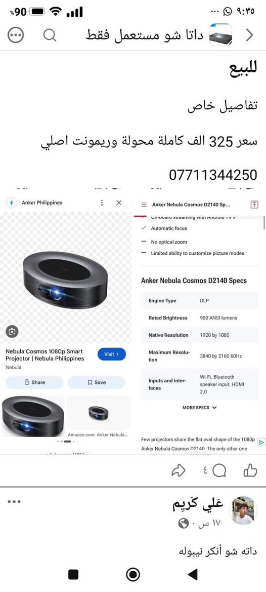 Nebula cosmos 1080
جهاز راقي وصورة تخبل وصوت محيطي كاملة ريمونت اصلي ومحولة 
مكاني بغداد
سعر 325
***********

نص مكتوب في الصور:
- للببيع تفاصيل خاص سعر 325 الف كاملة محولة وريمونت اصلي *********** Anker Nebula Cosmos D2140 Sp... Off-board streaming with Android TV 9 Automatic focus No optical zoom Limited ability to customize picture modes Anker Nebula Cosmos D2140 Specs Engine Type DLP Rated Brightness 900 ANSI lumens Native Resolution 1920 by 1080 Maximum Resolution 3840 by 2160 60Hz Inputs and Inter- faces Wi-Fi, Bluetooth speaker input, HDMI 2.0 MORE SPECS Few projectors share the flat oval shape of the 1080p Anker Nebula Cosmos D2140 The only other one علي كريم ١٧ س . داته شو أنكر نيَبوله