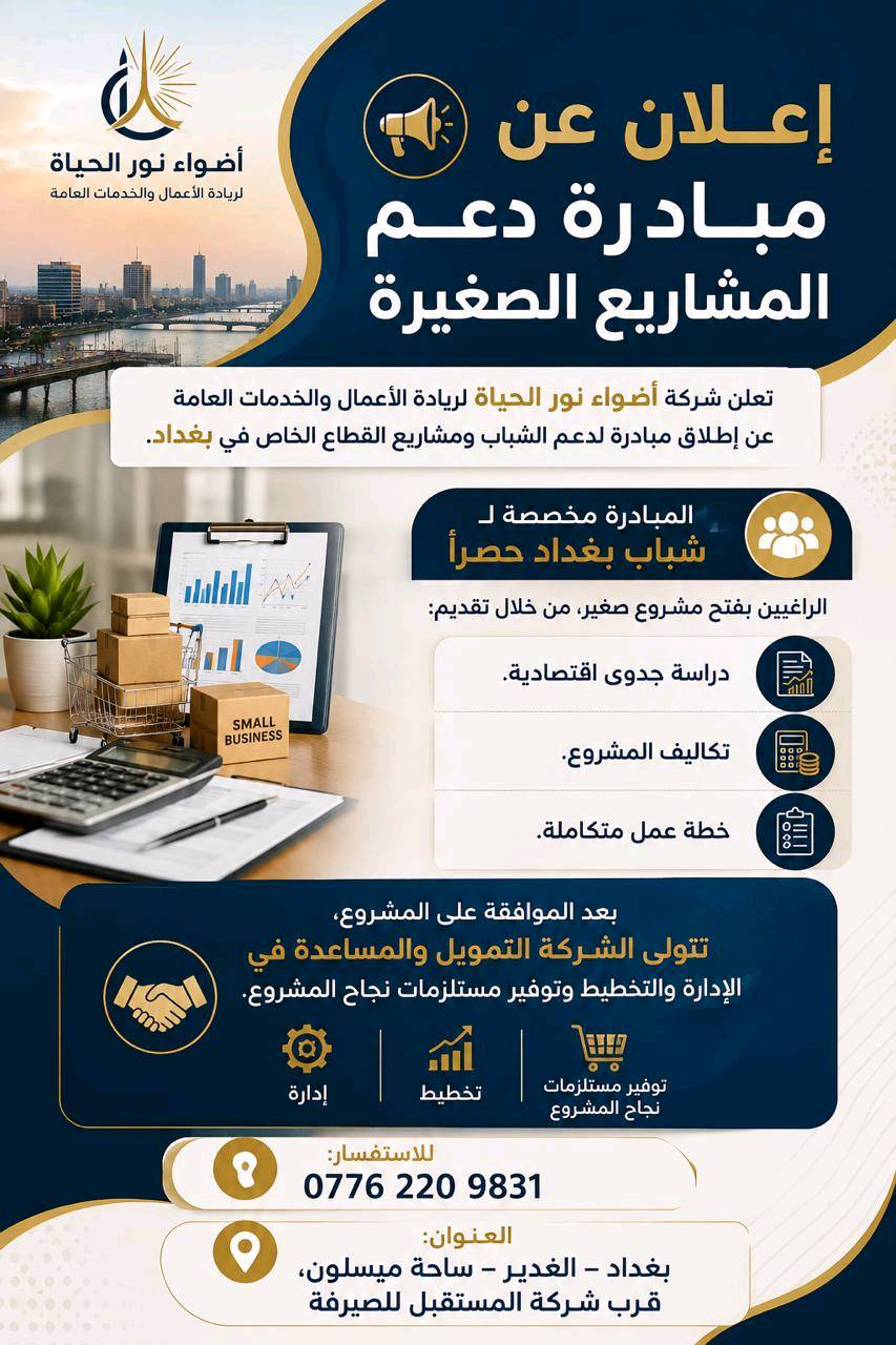 📢 إعلان عن مبادرة دعم المشاريع الصغيرة

تعلن شركة أضواء نور الحياة لريادة الأعمال والخدمات العامة عن إطلاق مبادرة لدعم الشباب ومشاريع القطاع الخاص في بغداد.

🔹 المبادرة مخصصة لـ شباب بغداد حصراً الراغبين بفتح مشروع صغير، من خلال تقديم:

* دراسة جدوى اقتصادية.
* تكاليف المشروع.
* خطة عمل متكاملة.

✅ بعد الموافقة على المشروع، تتولى الشركة التمويل والمساعدة في الإدارة والتخطيط وتوفير مستلزمات نجاح المشروع.

📞 للاستفسار:
***********

📍 العنوان: بغداد – الغدير – ساحة ميسلون، قرب شركة المستقبل للصيرفة
