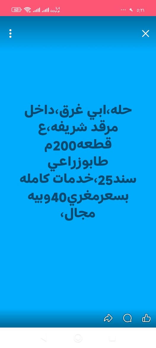 لا توجد تفاصيل

نص مكتوب في الصور:
- حله بوغرق،قطعتان اولى مباشره لشارع حله كربلاء400م،والثانيه بضهره 200م،اولی ب90ولثانيه ب40واسعاريهن مجال سند25زراعي
- حله، ابي غرق، داخل مرقد شريفه، ع
- قطعه 200م
- طابوزراعي
- سند25، خدمات كامله
- بسعرمغري 40 وبييه مجال،
- ابي غرق ملك صرف، حي الحسين، مشتمل اول75م مربع ركن طابقين لسعر70، مشتمل ثاني100,م السعر60,مشتمل ثالث150م السعر85ولثالث120
- إرسال رسالة
- عقارات بابل فقط
- مزادبابل مزادبابل مزادبابل ا... ٢٦ د .
- بوغرق حي لمرتضى قرب لمدرسه، 100م
- حديث مطلوب70بشهرتسديد 330ولراعيه
- مقدم 30 بي 2 نوم
- +4