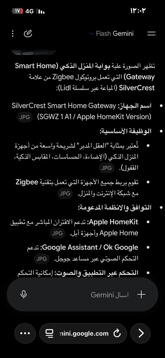 فيم واخذ ***********

نص مكتوب في الصور:
- Flash Gemini
- تظهر الصورة علبة بوابة المنزل الذكي (Smart Home Gateway) التي تعمل بروتوكول Zigbee من علامة SilverCrest (المباعة عبر سلسلة Lidl):
- اسم الجهاز: SilverCrest Smart Home Gateway (SGWZ 1 A1 / Apple HomeKit Version) JPG
- الوظيفة الأساسية:
- تُعتبر بمثابة "العقل المدبر" لشريحة واسعة من أجهزة المنزل الذكي (الإضاءة، الحساسات، المقابس الذكية، القفول). JPG.
- تقوم بربط جميع الأجهزة التي تعمل بتقنية Zigbee مع شبكة الإنترنت والمنزل. JPG
- التوافق والانظمة المدعومة:
- Apple HomeKit: تدعم الاقتران المباشر مع تطبيق Apple Home وأجهزة أبل. JPG
- تدعم: Google Assistant / Ok Google التحكم الصوتي عبر مساعد جوجل. JPG
- التحكم عبر التطبيق والصوت: إمكانية التحكم
- اسأل Gemini
- mini.google.com