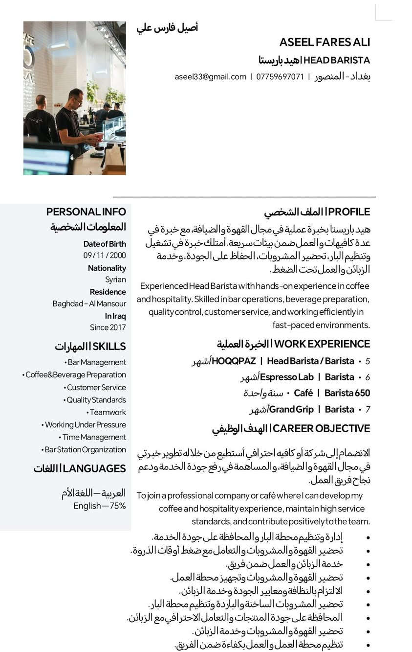 مكلف بل نشر شيف احترافي بارستا شاب سوري  يبحث عن عمل في بغداد حصرا تصال ***********

نص مكتوب في الصور:
- BARISTA WORK PORTFOLIO Coffee&Barista Portfoliol نماذج من العمل
- أصيل فارس علي ASEEL FARES ALI HEAD BARISTA هيد باريستا بغداد - المنصور | *********** | aseel33@gmail.com PERSONAL INFO المعلومات الشخصية Date of Birth 09/11/2000 Nationality Syrian Residence Baghdad - Al Mansour In Iraq Since 2017 SKILLS المهارات Bar Management Coffee & Beverage Preparation Customer Service Quality Standards Teamwork Working Under Pressure Time Management Bar Station Organization LANGUAGES اللغات العربية - اللغة الأم English - 75% PROFILE الملف الشخصي هيد باريستا بخبرة عملية في مجال القهوة والضيافة، مع خبرة في عدة كافيهات والعمل ضمن بيئات سريعة. أمتلك خبرة في تشغيل وتنظيم البار، تحضير المشروبات، الحفاظ على الجودة، وخدمة الزبائن والعمل تحت الضغط. Experienced Head Barista with hands-on experience in coffee and hospitality. Skilled in bar operations, beverage preparation, quality control, customer service, and working efficiently in fast-paced environments. WORK EXPERIENCE الخبرة العملية 5 أشهر / HOQQPAZ | Head Barista / Barista 6 أشهر / Espresso Lab | Barista 650 سنة واحدة / Café | Barista 7 أشهر / Grand Grip | Barista CAREER OBJECTIVE الهدف الوظيفي الانضمام إلى شركة أو كافيه احترافي أستطيع من خلاله تطوير خبرتي في مجال القهوة والضيافة، والمساهمة في رفع جودة الخدمة ودعم نجاح فريق العمل. To join a professional company or café where I can develop my coffee and hospitality experience, maintain high service standards, and contribute positively to the team. إدارة وتنظيم محطة البار والمحافظة على جودة الخدمة. تحضير القهوة والمشروبات والتعامل مع ضغط أوقات الذروة. خدمة الزبائن والعمل ضمن فريق. تحضير القهوة والمشروبات وتجهيز محطة العمل. الالتزام بالنظافة ومعايير الجودة وخدمة الزبائن. تحضير المشروبات الساخنة والباردة وتنظيم محطة البار. المحافظة على جودة المنتجات والتعامل الاحترافي مع الزبائن. تحضير القهوة والمشروبات وخدمة الزبائن. تنظيم محطة العمل والعمل بكفاءة ضمن الفريق.