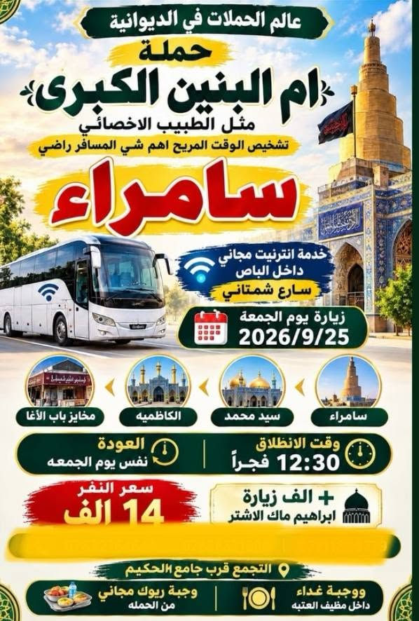 احجز مقعدك الان
للحجز والاستفسار الاتصال
***********
***********

نص مكتوب في الصور:
- زيارة سيد يوشع ع الأهوار الجبايش المصادف يوم السبت 2026/9/26 *********** سعر النفر مرجع 12,000 ألف سعر النفر مع الزورق والغداء (سمك شوي) 25,000 ألف مكونات الغذاء سمك شوي لبن زبادي دبس الرمان ماء خبز تنوري ليمون طماطة وبصل التمرو بعد السمك يوجد واتساب سارع بالحجز مكان التجمع الجمهوري قرب
- سفرة ترفيهية يوم الجمعه 9/25 باص اول إلى بغداد الكاظميه الجزيرة السياحيه مخابز باب الاغا سويلاكم الاوقات علمود حرارة الجو وقت الانطلاق 7:30 صباحاً العودة 8:30 ليلاً سعر النفر 10,000 دينار
- عالم الحملات في الديوانية حملة ام البنين الكبرى مثل الطبيب الاخصائي تشخيص الوقت المريح اهم شي المسافر راضي سامراء خدمة انترنيت مجاني داخل الباص سارع شمتاني زيارة يوم الجمعة 2026/9/25 مخايز باب الأغا الكاظميه سيد محمد سامراء وقت الانطلاق 12:30 فجراً العودة نفس يوم الجمعه سعر النفر 14 الف + الف زيارة ابراهيم ماك الاشتر التجمع قرب جامع الحكيم ووجبة ريوك مجاني من الحمله ووجبة غداء داخل مضيف العتبه
- تسعى إلى أرضائكم زيارة يوم الخميس زيارة عظمى إلى كربلاء انطلاق باصين باص الثاني زيارة الخميس كربلاء المقدسة الحسين والعباس غ وقت الانطلاق 6:00 مساءً وقت العودة 5:30 صباحاً سعر النفر سبعة ألف باص الاول زيارة الخميس كربلاء المقدسه وقت الانطلاق 2:00 ظهراً وقت العودة ليلاً سعر النفر 7000 يوجد خدمة انترنت واي فاي