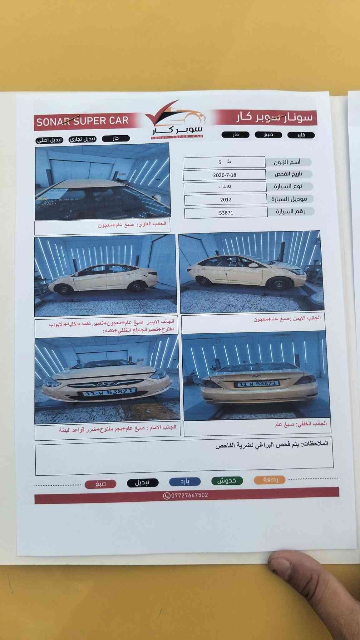 سلام عليكم اكسنت موديل2012 رقم بغداد مصفرة هيه وغرامات امريكي محرك 1600 تبريد ثلج  المكان بغداد الشعب السعر65 الرقم‏‪***********‬‏

نص مكتوب في الصور:
- SONAR SUPER CAR
- سونار سوبر كار
- حار
- صبغ
- كلير
- تبديل تجاري
- تبديل اصلي
- أسم الزبون: ط 5
- تاريخ الفحص: 2026-7-18
- نوع السيارة: اكسنت
- موديل السيارة: 2012
- رقم السيارة: 53871
- الجانب العلوي: صبغ عام+معجون
- الجانب الايسر صبغ عام+معجون+تعمير تكمه داخليه+الابواب مفتوح+تعمير الجاملغ الخلفي+تكمه:
- الجانب الايمن :صبغ عام+معجون
- الجانب الامام : صبغ عام+بجم مفتوح+ضرر قواعد البدنة
- الجانب الخلفي: صبغ عام
- الملاحظات: يتم فحص البراغي نظرية الفاحص
- رصة
- خدوش
- بارد
- تبديل
- ***********