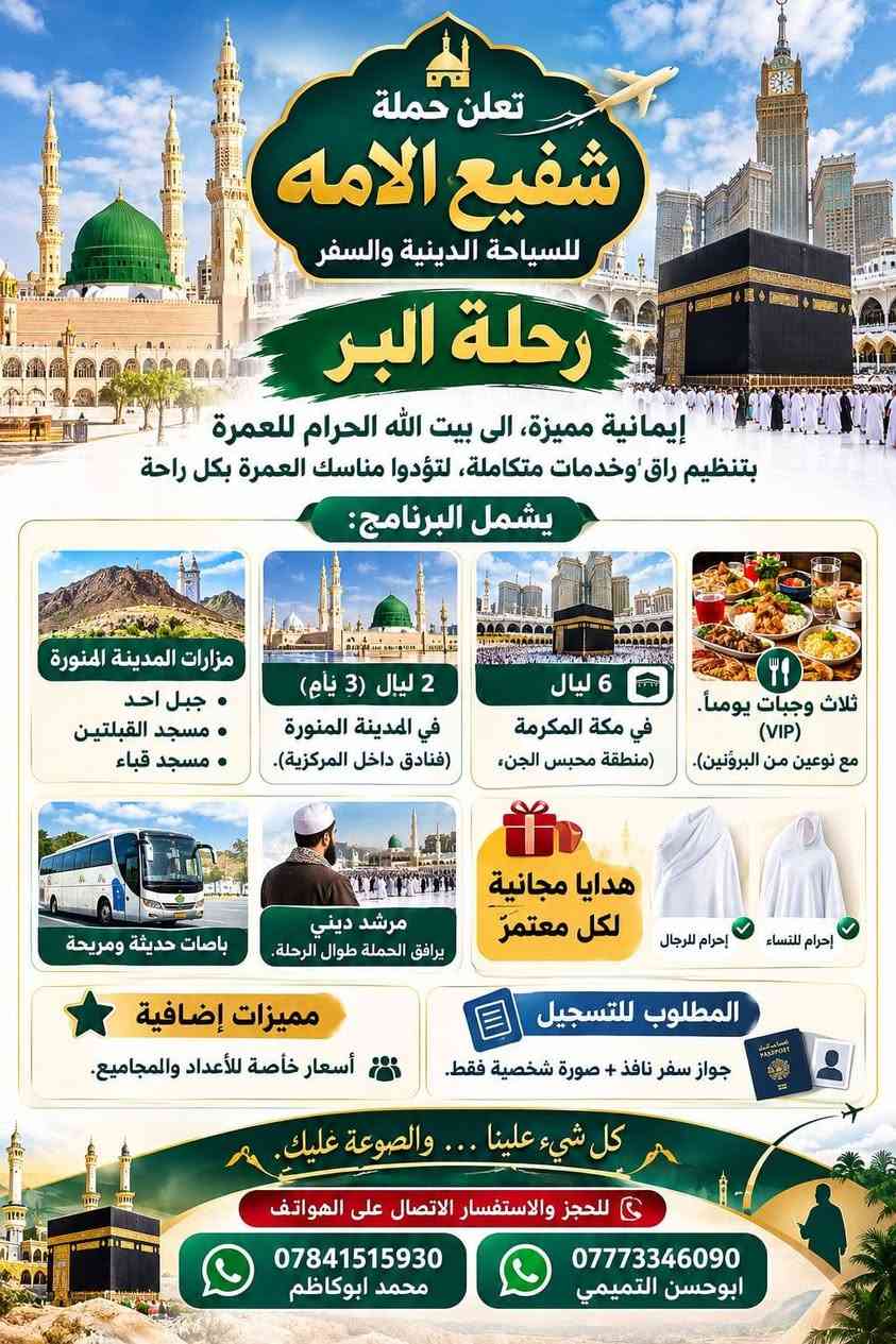 لا توجد تفاصيل

نص مكتوب في الصور:
- الله اكبر
- حملة شفيع الامه
- SHAFI' AL-UMMA
- TOURISUM & TRAVEL
- للسياحة الدينية والسفر
- برنامج الرحلة الشامل
- سید محمد و سامراء
- الموصل الحدباء &
- حمام ى العليل & سنجار
- مقام السيدة زينب الصغرى عليها السلام
- الاجواء الجميلة الباردة وخضار الطبيعة
- اختياري: مطعم ابوجنة
- العودة الى الكاظمية
- معجنات باب الاغا
- العودة الى كربلاء
- تفاصيل الرحلة
- الانطلاق يوم الخميس
- 2026/10/8
- الساعة 11 مساءً
- مدة الرحلة: يومان
- نذهب الخميس، نعود السبت
- السعر: 30 الف للشخص الواحد
- للاستفسار والحجز
- ابو حسن التميمي ***********
- محمد ابوكاظم ***********
- حملة شفيع الامه للسياحة الدينية والسفر
- اللهم تقبل منا تعلن حملة شفيع الامه للسياحة الدينية والسفر حملة شفيع الامه للسياحة الدينية والسفر رحلة العمرة موعد العمرة يوم الثلاثاء 2026/10/20 إيمانية عمرة شهر جمادى الأول بسعر 690 الف دينار مميزة، إلى بيت الله الحرام للعمرة بتنظيم راقٍ وخدمات متكاملة، لتؤدوا مناسك العمرة بكل راحة يشمل البرنامج: 2 ليالي (3 أيام) في المدينة المنورة (فنادق داخل المركزية). 5 ليالي 6 أيام في مكة المكرمة (منطقة محبس الجن). فندق اركان بكه ثلاث وجبات يومياً مزارات المدينة المنورة جبل احد + مسجد القبلتين + مسجد قباء مزارات في مكة المكرمة. مرشد ديني يرافق الحملة طوال الرحلة. المدينة المنورة مكة المكرمة هدايا مجانية لكل معتمر إحرام للنساء إحرام للرجال مميزات إضافية أسعار خاصة للأعداد والمجاميع. المطلوب للتسجيل جواز سفر نافذ + صورة شخصية فقط. كل شيء علينا... والصوغة عليك. كربلاء حي العسكري منطقة 15 قرب جامع عمران للحجز والاستفسار الاتصال على الهواتف *********** محمد ابو كاظم *********** واتساب ابو حسن التميمي
- تعلن حملة شفيع الامه للسياحة الدينية والسفر رحلة البر إيمانية مميزة، الى بيت الله الحرام للعمرة بتنظيم راقٍ وخدمات متكاملة، لتؤدوا مناسك العمرة بكل راحة يشمل البرنامج: مزارات المدينة المنورة • جبل احد • مسجد القبلتين • مسجد قباء 2 ليال (3 أيام) في المدينة المنورة (فنادق داخل المركزية). 6 ليال في مكة المكرمة (منطقة محبس الجن،) ثلاث وجبات يومياً (VIP) مع نوعين من البروتين). باصات حديثة ومريحة مرشد ديني يرافق الحملة طوال الرحلة. هدايا مجانية لكل معتمر إحرام للرجال إحرام للنساء مميزات إضافية أسعار خاصة للأعداد والمجاميع. المطلوب للتسجيل جواز سفر نافذ + صورة شخصية فقط. كل شيء علينا ... والصوعة عليك. للحجز والاستفسار الاتصال على الهواتف *********** محمد ابوكاظم *********** ابوحسن التميمي
- تعلن حملة شفيع الأمة للسياحة الدينية والسفر عن رحلة لزيارة العتبات المقدسة يوم الجمعة المصادف 2026/10/9 الكاظمية المقدسة سيد محمد سبع الدجيل (عليه السلام) سجن الإمام سامراء الإمام علي الهادي والإمام الحسن العسكري (عليهما السلام) إبراهيم بن مالك الأشتر (عليه السلام) باب الأغا سعر الرحلة 12,000 دينار باصات حديثة ومريحة موعد الانطلاق الساعة 6:00 صباحاً للحجز والاستفسار واتساب ابو حسن *********** محمد ابو كاظم *********** نسأل الله لكم زيارة مقبولة وقضاء حوائجكم بحق محمد وآل محمد (عليهم السلام) حملة شفيع الأمة للسياحة الدينية والسفر
- النجف الأشرف الكوفة المقدسة حملة شفيع الأمة للسياحة الدينية والسفر تعلنُ عَنْ تَسْيِير رحلة دينية إلى النجف الأشرف والكوفة والسهلة ميثم التمار وحنانة وكميل مرقد كميل بن زياد مسجد الحنانة مرقد ميثم التمار مسجد السهلة مسجد الكوفة مرقد الإمام علي (ع) النجف الأشرف سعر الرحلة 7,000 ألف دينار السَّاعة 6:00 صباحاً يوم الجمعة المصادف 2026/10/2 موقع الانطلاق كربلاء المقدسة - حي العسكري منطقة 15 قرب جامع آل عمران باصات حديثة ومريحة للحجز والاستفسار أبو حسن - واتساب *********** محمد أبو كاظم *********** عبداللّه أبو علي *********** نسأل الله لكم زيارة مقبولة وسعيأ مشكوراً
- بسم الله الرحمن الرحيم حملة شفيع الأمة للسياحة الدينية والسفر تعلن عن رحلة مباركة إلى المزارات الشريفة الحمزة القاسم البكر شريفة بنت الإمام الحسن يوم الجمعة المصادف 2026/10/2 7000 ألف دينار باصات حديثة ومريحة موقع الانطلاق: كربلاء - حي العسكري - منطقة 15 - قرب جامع آل عمران الساعة 6 صباحاً الثلث والنسخ أبو حسن *********** محمد أبو كاظم: *********** عبدالله أبو علي: ***********