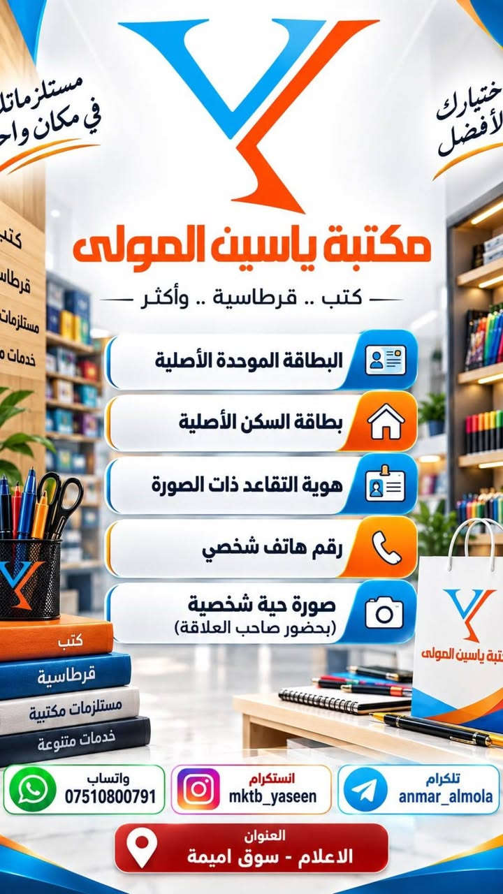 الخدمات متوفرة داخل مكتبة ياسين المولى 
نستقبلكم من الساعة التاسعة صباحا الى الساعة الثانية عشر بعد منتصف الليل

نص مكتوب في الصور:
- مكتبة ياسين المولى وزارة التعليم العالي والبحث العلمي تطلق استمارة التقديم للطلبة الاوائل من طلبة الدراسة المهنية التقديم متوفر داخل مكتبة ياسين المولى إنجاز سريع خدمة موثوقة دعم الطلبة والمتفوقين العنوان: شارع سوق اميمة مجاور فاير 66 واتساب: *********** تليكرام: anmar_almola
- مكتبة ياسين المولى إعلان رسمي من وزارة التعليم العالي وزارة التعليم العالي والبحث العلمي تطلق استمارة التقديم التقديم الالكتروني الى القبول المركزي في الجامعات الحكومية للقناتين العامة وذوي الشهداء عبر منصة قدم إلى زبائن مكتبة ياسين المولى الكرام، التقديم متوفر في المكتبة اعتباراً من اليوم ولغاية 2026/10/4 العنوان_الاعلام- شارع سوق اميمة_ مقابل الشبح للحاسبات- مجاور مطعم نم نم تيليكرام anmar_almola واتساب ***********
- مستلزماتك في مكان واحد اختيارك الأفضل مكتبة ياسين المولى كتب .. قرطاسية .. وأكثر البطاقة الموحدة الأصلية بطاقة السكن الأصلية هوية التقاعد ذات الصورة رقم هاتف شخصي صورة حية شخصية (بحضور صاحب العلاقة) كتب قرطاسية مستلزمات مكتبية خدمات متنوعة واتساب *********** انستگرام mktb_yaseen تلكرام anmar_almola العنوان الاعلام - سوق اميمة