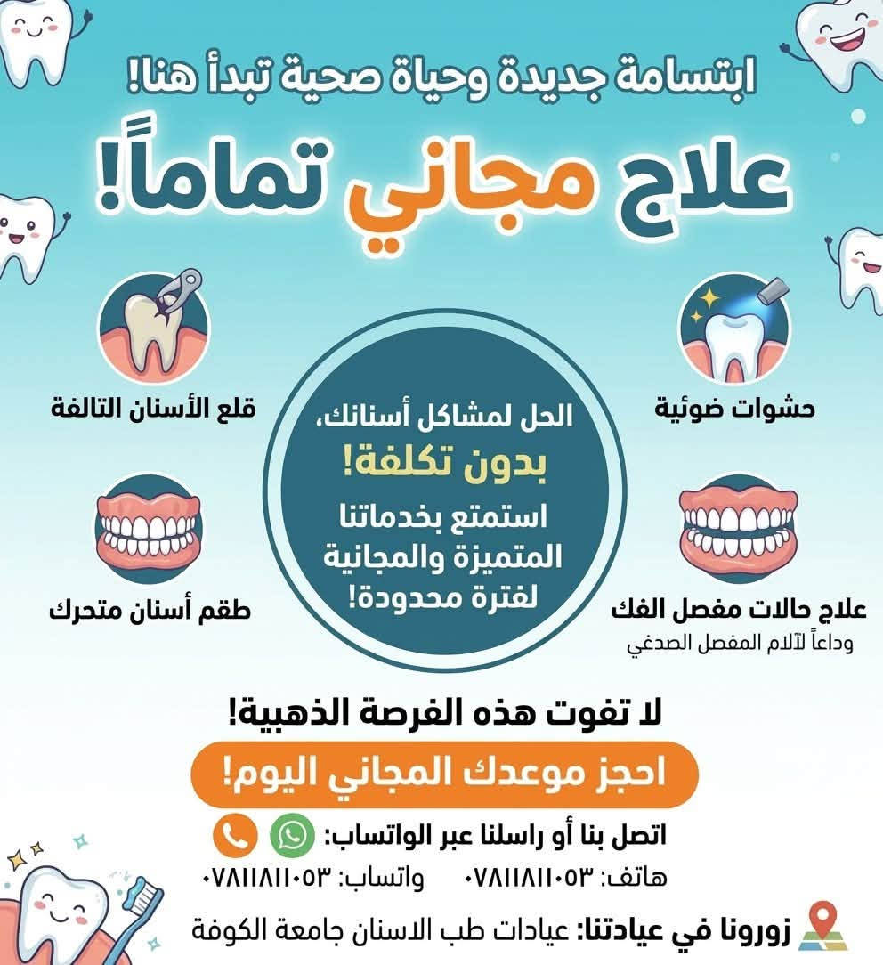 العنوان : جامعة الكوفة (عيادات طب الاسنان)
للحجز : رقم الهاتف + واتساب ( *********** )

نص مكتوب في الصور:
- ابتسامة جديدة وحياة صحية تبدأ هنا! علاج أسنان مجاني تماماً! تنظيف الأسنان تقويم أسنان متحرك عناية خاصة للأطفال علاج أسنان للأطفال عناية خاصة للأطفال لا تفوت هذه الفرصة الذهبية! احجز موعدك المجاني اليوم! اتصل بنا أو راسلنا عبر الواتساب: هاتف: *********** واتساب: *********** زورونا في عيادتنا: عيادات طب الاسنان جامعة الكوفه CLINIC
- ابتسامة جديدة وحياة صحية تبدأ هنا! علاج مجاني تماماً! قلع الأسنان التالفة حشوات ضوئية الحل لمشاكل أسنانك، بدون تكلفة! استمتع بخدماتنا المتميزة والمجانية لفترة محدودة! طقم أسنان متحرك علاج حالات مفصل الفك وداعاً لآلام المفصل الصدغي لا تفوت هذه الفرصة الذهبية! احجز موعدك المجاني اليوم! اتصل بنا أو راسلنا عبر الواتساب: هاتَف: *********** واتساب: *********** زورونا في عيادتنا: عيادات طب الاسنان جامعة الكوفة