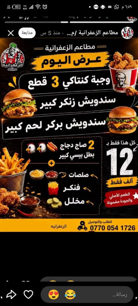 مساء الخير والعافية زبائنه الكرام 😍 مجموعه مطاعم الزعفرانية فرع مطعم الأغا 🧑‍🍳 زعفرانية 👇👇👇 

نقدم لكم مجموعة عروض مناسبة طعم ونكهة مختلفة 🍗🐔✅ 

سعر واحد #12الف فقط ✅✅ 
ارقام التوصيل واتساب ✅🛵☎️☎️ 
***********
***********

#كل ماعليك مراسلتنا على واتساب ✅ دز صوره العرض والباقي علينا 😍😍😍

خدمه توصيل للدلفري الف الف الف فقط ع عروض داخل كوكب الزعفرانية 🛑 🛑

نص مكتوب في الصور:
- مجموعة مطاعم الزعفرانية الغرض الثاني عرض الريزو الكبير كل اللي تحبه ... بسعر مميز بطل بيبسي كبير طبق ريزووو كبير سندويش فاهيتا دجاج كبير سندويش بركر دجاج كبير 12 ألف فقط 2 قدح فنكر صلصات ارقام التوصيل واتساب *********** *********** #الزعفرانية #الأغا عرض
- مجموعة مطاعم الزعفرانية مساء العافيه زبائئنه الكرام تحية طيبة عرض انساني بيتزا دجاج طبق ريزووو وسط سندويش تويستر سندويش شاورما دجاج ماعون مقبلات نوعين صلصات 2 قواطي بيبسي بيبسي pepsi 12 ألف فقط ارقام التوصيل واتساب *********** *********** #الزعفرانية #الآغا
- مطاعم الزعفرانية /م... • منذ 5 س متابعة مطاعم الزعفرانية عرض اليوم وجبة كنتاكي 3 قطع سندويش زنكر كبير سندويش بركر لحم كبير 2 صاج دجاج بطل بيسي كبير صلصات فنكر مخلل كل هذا فقط ب 12 ألف فقط الطعم الأصلي والجودة مضمونة للطلب والتوصيل الزعفرانية *********** رسالة...