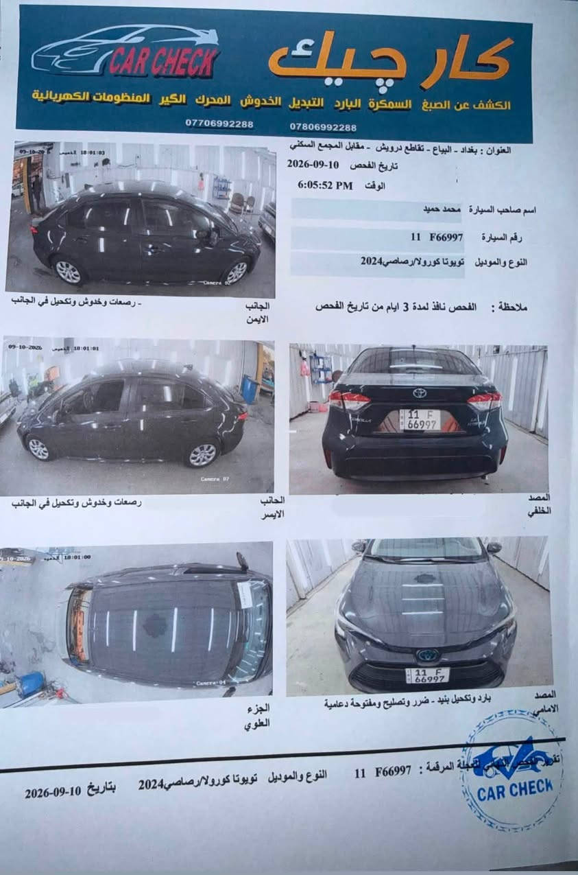 السلام عليكم 
تويوتا كورلا هايبرد وارد امريكي موديل 2024 
محرك 1800 بدون صبغ بدون تبديل بدون ايرباك 
 السياره فقط بارد السونار مرفق  رقم بغداد 
السعر 165 وبيها مجال 
عنواني الغزاليه
للاستفسار واتساب
***********
***********

نص مكتوب في الصور:
- كار تشيك CAR CHECK الكشف عن الصبغ السمكرة البارد التبديل الخدوش المحرك الكير المنظومات الكهربائية *********** *********** العنوان : بغداد - البياع - تقاطع درويش - مقابل المجمع السكني تاريخ الفحص 10-09-2026 الوقت 6:05:52 PM اسم صاحب السيارة محمد حميد رقم السيارة 11 F66997 النوع والموديل تويوتا كورولا/رصاصي2024 ملاحظة : الفحص نافذ لمدة 3 ايام من تاريخ الفحص الجانب الايمن - رصعات وخدوش وتكحيل في الجانب الجانب الايسر رصعات وخدوش وتكحيل في الجانب المصد الخلفي الجزء العلوي بارد وتكحيل بنيد - ضرر وتصليح ومفتوحة دعامية المصد الامامي تقدم الفحص للسيارة المرقمة : 11 F66997 النوع والموديل تويوتا كورولا/رصاصي2024 بتاريخ 10-09-2026 CAR CHECK