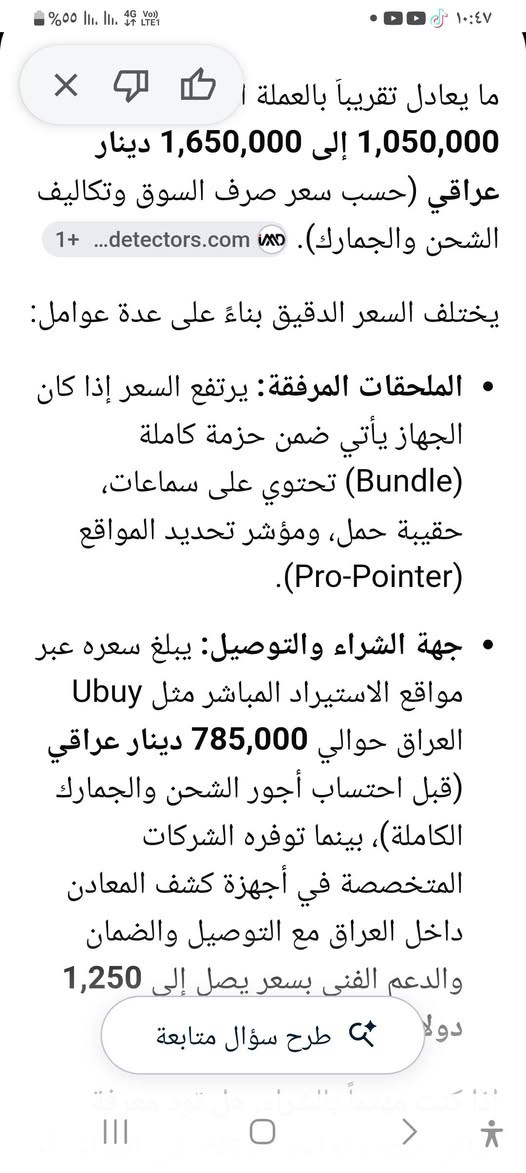 جهاز كشف لمعادن لسعر 400♤***********

نص مكتوب في الصور:
- أجهزة كشف ا... غاريت أي سي إي 400 آى - أجهزة كشف الذهب...
- ما يعادل تقريباً بالعملة المحلية: 1,050,000 إلى 1,650,000 دينار عراقي (حسب سعر صرف السوق وتكاليف الشحن والجمارك). detectors.com يختلف السعر الدقيق بناءً على عدة عوامل: الملحقات المرفقة: يرتفع السعر إذا كان الجهاز يأتي ضمن حزمة كاملة (Bundle) تحتوي على سماعات، حقيبة حمل، ومؤشر تحديد المواقع (Pro-Pointer). جهة الشراء والتوصيل: يبلغ سعره عبر مواقع الاستيراد المباشر مثل Ubuy العراق حوالي 785,000 دينار عراقي (قبل احتساب أجور الشحن والجمارك الكاملة)، بينما توفره الشركات المتخصصة في أجهزة كشف المعادن داخل العراق مع التوصيل والضمان والدعم الفني بسعر يصل إلى 1,250 دولاراً.