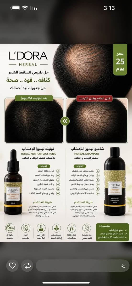 منتجات عنايه لبشره والشعرواستشاره مجانيه ***********

نص مكتوب في الصور:
- بعد
- قبل
- 3:13 عمر 25 يوم بعد التونيك (25 يوم) قبل العلاج وقبل التونيك تونيك ليدورا للأعشاب HERBAL ANTI HAIR LOSS TONIC بالأعشاب للشعر الجاف والتالف الفوائد زيادة كثافة الشعر يحد من تساقط الشعر يقوي الشعر من الجذور ينشط فروة الرأس يحسن الدورة الدموية يغذي ويصلح الشعر التالف طريقة الاستخدام ضعي كمية مناسبة على فروة الرأس النظيفة ودلكي بلطف بأطراف الأصابع حتى الامتصاص، يفضل استخدامه يومياً مرة واحدة. شامبو ليدورا للأعشاب HERBAL SHAMPOO للشعر الجاف والتالف الفوائد ينظف بلطف دون تجفيف يرطب ويغذي الشعر الجاف يصلح الشعر التالف والمتصفح يعزز لمعان ونعومة الشعر يحمي من التقصف والتكسر مناسب للاستخدام اليومي طريقة الاستخدام ضعي كمية مناسبة على الشعر المبتل دلكي بلطف حتى تتكون رغوة غنية ثم اشطفي جيدا بالماء. يناسب الاستخدام اليومي. مناسب ل: جميع أنواع الشعر خاصة الشعر الجاف والتالف مناسب لعمر 25 سنة فما فوق 100% مكونات طبيعية آمن ولطيف خالي من البارابين مستخلصات إيرانية أصلية قوة وكثافة من الجذور حكة طبيعية لشعر صحي رد