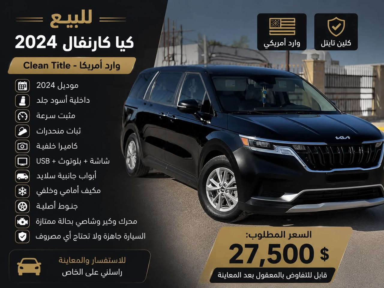 🚗 للبيع | كيا كارنفال 2024 | وارد أمريكا | Clean Title 🚗
✅ موديل 2024

✅ وارد أمريكي – Clean Title

✅ الممشى: 72,000 كم

✅ السعر: 27,500 دولار

المواصفات:

* ✅ داخلية جلد رصاصي.

* ✅ مثبت سرعة (Cruise Control).

* ✅ نظام الثبات الإلكتروني (ESC).

* ✅ نظام المساعدة على نزول المنحدرات (Hill Descent Control).

* ✅ كاميرا خلفية.

* ✅ شاشة لمس مع بلوتوث وUSB.

* ✅ أبواب جانبية سلايد.

* ✅ مكيف أمامي وخلفي ثلج.

* ✅ جنوط أصلية.

* ✅ محرك وگير وشاصي بحالة ممتازة.

* ✅ السيارة جاهزة ولا تحتاج أي مصروف.

💰 المطلوب: 27,500 دولار قابل للتفاوض بالمعقول بعد المعاينة.

📞 للاستفسار ***********

“اللهم صلِّ على محمد وآل محمد”
