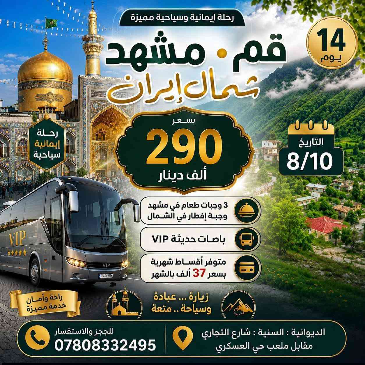 م// تنويه هام
____. ____. ____
رحلتنا القادمة بتاريخ 8/10 عصراً 
سارعوا بالحجز معنا في زيارة الامام الرضا عليه السلام في ذكرى وفاته في يوم 29 صفر ... وايضا زيارة بيت الله الحرام والمسجد النبوي في ذكرى وفاه الرسول صلى الله عليه و آله و سلم..وفي يوم 28 صفر... وسوف تكون عمرتان في عمرة واحدة....
حيث تكون الخدمات المميزة للمسافر معنا من سكن درجة اولى وقريبة جدا من الحرم المكي والمزارات الدينية في قم ومشهد..
ولاكل ثلاث وجبات الطعام 
والنقل في باصات Vip  درجة اولى رجال الأعمال..
وزيارة جميع المزارات الدينية في قم ومشهد و في مكه المكرمه والمدينه المنوره..
وكذلك يرافقكم مرشد ديني في العمرة.... ومندوبين ودليل سياحي معكم في إيران..
وهناك الكثير من الهدايا لكم في العمرة أيضا...

@@@ خدمتكم وراحتكم شرف لنا...... وغايتنا هو رضاكم علينا @@@

العنوان //  الديوانية / قضاء السنيه / الشارع التجاري / مقابل ملعب الحي العسكري ....
للحجز والاستفسار الاتصال بالرقم 
***********
***********

وبأدارة //  سيد قاسم الميالي ....
