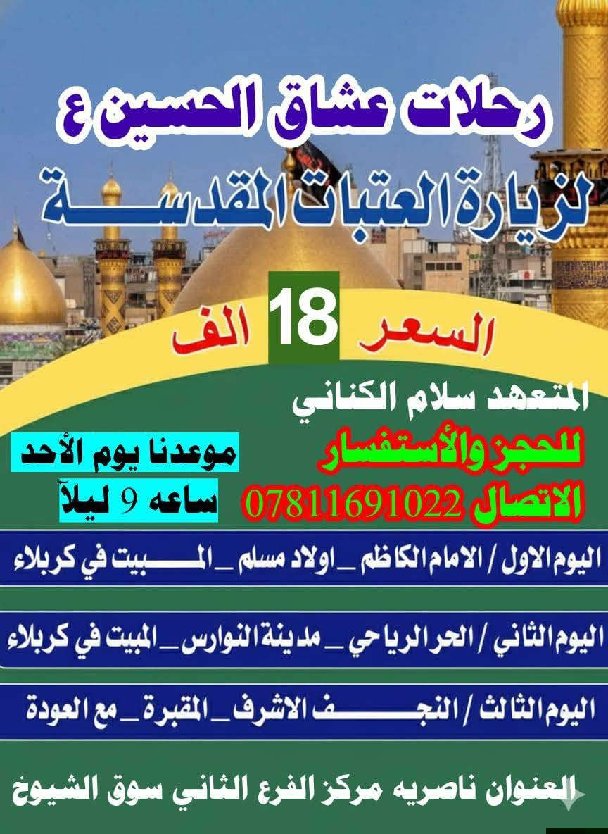 وفرنالكم رحلتين رحلاتنا الأحد 9ليلآ الامام الكاظم مبيت يوم الثاني اولاد مسلم كربلاء ليلتان مبيت يوم الرابع النجف مع العوده ب18 وكل مزارات العراق ثلاثة ليالي 20 الف  ***********

نص مكتوب في الصور:
- رحلات عشاق الحسين لزيارة العتبات المقدسة موعدنا بتاريخ 9/27 يوم الأحد 9 ليلا السعر 20 الف منشه حديثه جميع الاقضية ونواحي ابو عباس الكناني *********** اليوم الاول / سامراء_سيد محمد _المبيت في بغداد اليوم الثاني /زيارة اولاد مسلم_ع _المبيت في كربلاء اليوم الثالث / الحر_مدينة النوارس_المبيت في كربلاء اليوم الرابع / النجف الاشرف_المقبرة_العودة
- رحلات عشاق الحسين ع
- لزيارة العتبات المقدسة
- السعر 18 الف
- المتعهد سلام الكناني
- موعدنا يوم الأحد
- للحجز والأستفسار
- الاتصال *********** ساعه 9 ليلاً
- اليوم الاول / الامام الكاظم _ اولاد مسلم _ المبيت في كربلاء
- اليوم الثاني / الحر الرياحي _ مدينة النوارس _ المبيت في كربلاء
- اليوم الثالث / النجف الاشرف _ المقبرة _ مع العودة
- العنوان ناصريه مركز الفرع الثاني سوق الشيوخ