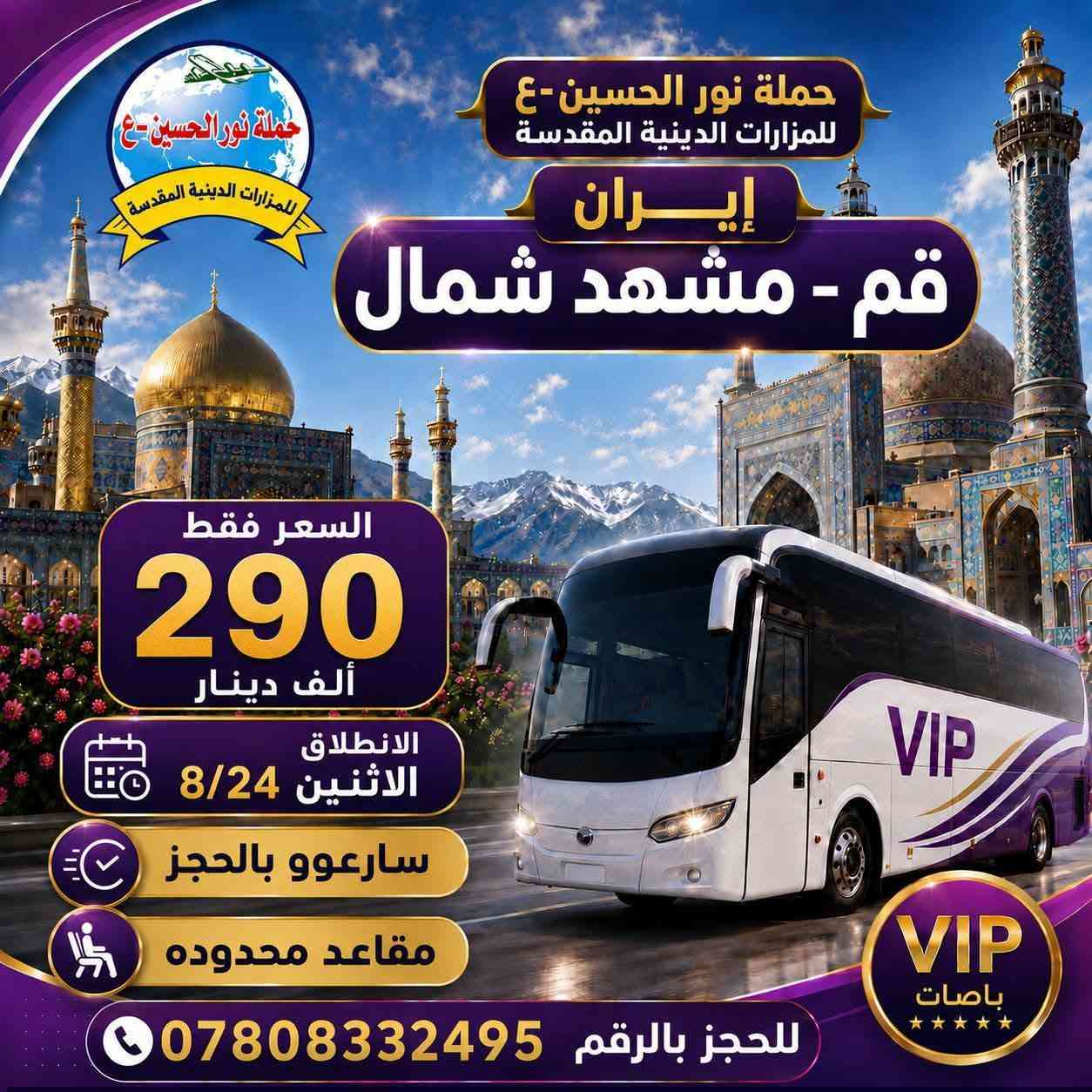 انتباه انتباة  تعلن حملة نور الحسين-ع للمزارات الدينية المقدسة
برنامج إيران عرض خاص/ برنامج كامل مع طعام
24/8/2026  يوم الاثنين عصراً
باصات في اي بي VlP
البرنامج الاول:
قم +مشهد+نيشابور...
12 يوم بسعر  185   ألف
1- نقل باصات Vip  في  إيران 
2-  سكن درجة نظيفه وقريبة من المزارات الدينية - .. وزيارة جميع مزارات في مشهد وقم - ومناطق سياحة
3-  ثلاث وجبات طعام في مشهد

-------------------------------------------------------------
_________________________________________
البرنامج الثاني/قم+مشهد+ شمال ايران/ مدة الرحلة هو  (14يوم) بسعر  290 الف
24/8/2026  يوم الاثنين  عصراً
ومع ثلاث وجبات الطعام في مشهد المقدسه
الطعام في قم  والشمال على المسافر فقط..
@@ والبرنامج الثالث//  أيضا تم توفير باصات النقل من الديوانية إلى قم.. ذهاب فقط وبسعر 50 ألف دينار عراقي فقط.
---------------------------------------------
-------------------------------------------------------------------------
علمًا البرامج بجودة عالية
_......    .........    ..........  .......
ملاحظة
كادر يرافق الرحله على طول الطريق من  الشركة الى الشركة  يجيد اللغة العربية والفارسية
-------------------------------------------------------------------------
___
للحجز والاستفسار الاتصال بنا
***********
***********
العنوان // الديوانية / قضاء السنيه/  الشارع التجاري / مقابل ملعب الحي العسكري 📍
وبأدارة  //  سيد قاسم الميالي
