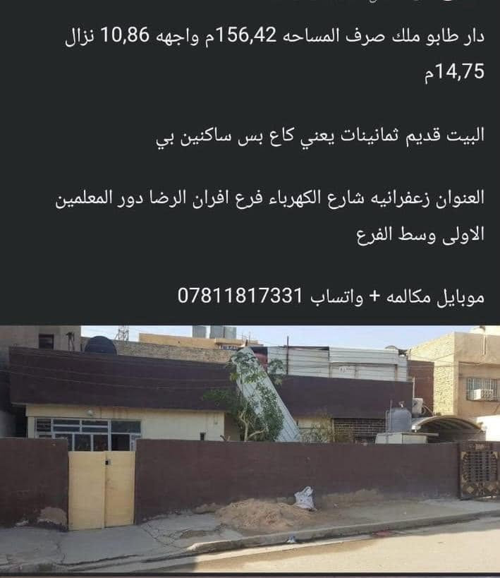 دار للبيع ملك طابو صرف  طابق واحد العنوان زعفرانيه دور المعلمين الاولى شارع الكهرباء مقابل محطه الكهرباء 
فرع افران صمون الرضا البيت بنص الفرع المساحه١٥٦،٤٢ م 
واجهه ١٠،٨٦ م والنزال ١٥م
البيت قديم  ثمانينات  يعني ارض بس ساكنين بي 
هاتف ***********
شكرا للادمن

نص مكتوب في الصور:
- دار طابو ملك صرف المساحه 156,42م واجهه 10,86 نزال 14,75م البيت قديم ثمانينات يعني كاع بس ساكنين بي العنوان زعفرانيه شارع الكهرباء فرع افران الرضا دور المعلمين الاولى وسط الفرع موبايل مكالمه + واتساب ***********