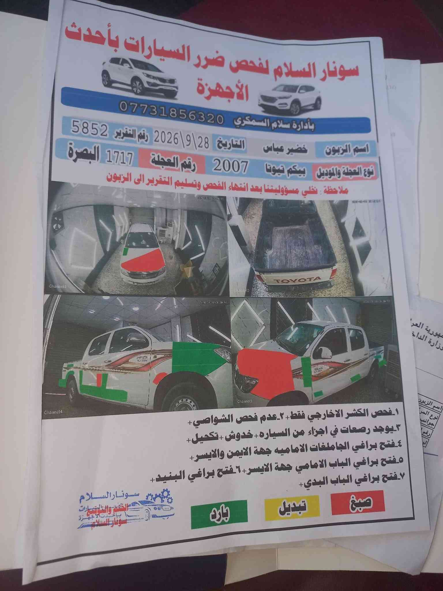 السلام عليكم سياره فلونزه موديل 7 رقمه بصره مكانه بغداد مشروع وطني سنويه مجده 31بيه صبخ البسونر تخم تاير جديد وتبريد ثلج وصدر جديد  ونتصل عله هاذه رقم ‎***********

نص مكتوب في الصور:
- سونار السلام لفحص ضرر السيارات بأحدث الأجهزة
- بأدارة سلام السمكري ***********
- اسم الزبون خضير عباس
- التاريخ 28\9\2026
- رقم التقرير 5852
- نوع العجلة والموديل بيكم تويوتا 2007
- رقم العجلة 1717 البصرة
- ملاحظة : نخلي مسؤوليتنا بعد انتهاء الفحص وتسليم التقرير الى الزبون
- 1. فحص الكشر الخارجي فقط. 2. عدم فحص الشواصي.
- 3. يوجد رصعات في اجزاء من السياره + خدوش + تكحيل.
- 4. فتح براغي الجاملغات الاماميه جهة الايمن والايسر.
- 5. فتح براغي الباب الامامي جهة الايسر. 6. فتح براغي البنيد.
- 7. فتح براغي الباب البدي.
- صبغ
- تبديل
- بارد