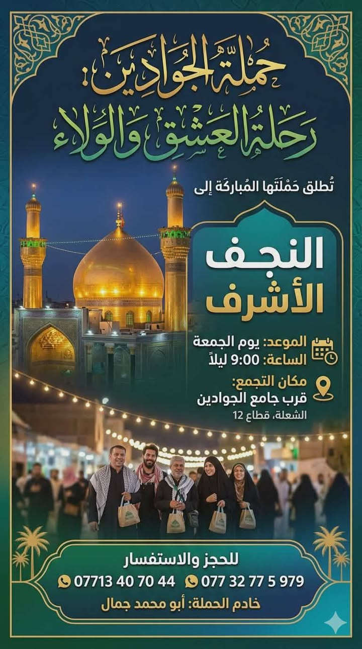 لا توجد تفاصيل

نص مكتوب في الصور:
- حملة الجوادين: رحلة العشق والولاء تُطلق حملتها المُباركة إلى النجف الأشرف الموعد: يوم الجمعة الساعة: 9:00 ليلاً مكان التجمع: قرب جامع الجوادين الشعلة، قطاع 12 للحجز والاستفسار *********** *********** خادم الحملة: أبو محمد جمال
- حملة الجوادين تعلن عن زيارة مباركة إلى العتبات المقدسة والمزارات الشريفة سيدي منيهل - علي الشرجي - علي علي الغربي - سيد شاطي - تاج الدين وثمان مزارات شريفة أخرى يوم الجمعة الساعة الثالثة فجراً التجمع: قرب جامع الجوادين الرحلة تتضمن وجبة غداء الشعلة - قطاع 12 خادم الحملة: أبو محمد ***********
- اللهم صل على مُحَمَّد وَآلِ مُحَمَّد حملة الجوادين زيارة سامراء المقدسة يوم السبت بعد صلاة الظهر مكان التجمع: قرب جامع الجوادين خادم الحملة: أبو محمد للاستفسار: *********** *********** سفرة مباركة إن شاء الله