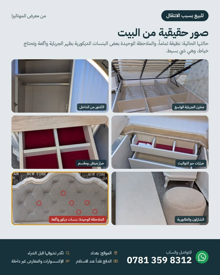 للبيع بسبب الانتقال 📦
غرفة نوم كاملة من معرض الموناليزا، نظيفة تماماً وشبه جديدة، بإضاءة مخفية تتحكم بيها بالريموت.

تحتوي على: جرباية 180×200 بمخزن هيدروليك، كنتور 8 أبواب بعرض 320 سم، ميز تواليت بمراية مضيئة، رف 5 جرارات، جانبين جرباية، مراية طويلة بجرار، شازلون وطابورية.

السعر: 2,250,000 د.ع (سعر الشراء 3,000,000)
ويه السعر اختار عرض واحد:

فك ونقل وتركيب مجاني داخل بغداد
أو دوشك 180×200 (طبي درجة أولى طبقتين ضغط عالي مع طبقة ميموري طبية مشتريه ب٢٥٠ ألف) مجاناً

الملاحظة الوحيدة: بعض البنسات الديكورية بظهر الجرباية تحتاج خياط (موضحة بالصور).
بغداد، للتواصل واتساب: ***********

نص مكتوب في الصور:
- من معرض الموناليزا
- للبيع بسبب الانتقال
- غرفة نوم كاملة للبيع
- نظيفة تماماً وشبه جديدة، بإضاءة مخفية تتحكم بيها بالريموت.
- الجرباية 180×200
- الكنتور 8 أبواب
- ميز التواليت بالمراية المضيئة
- خصم 25%
- سعر الشراء 3,000,000
- 2,250,000 د.ع
- ويه السعر، اختار عرض واحد:
- 1 فك ونقل وتركيب مجاني داخل بغداد
- 2 أو دوشك 180×200 مجاناً (والنقل عليك)
- الصور من المعرض وقت الشراء، والإكسسوارات والمفارش اللي بيها غير داخلة بالبيع.
- للتواصل واتساب
- ***********
- الموقع: بغداد
- الدفع نقداً عند الاستلام
- تكدر تشوفها قبل الشراء
- الإكسسوارات والمفارش غير داخلة
- من معرض الموناليزا للبيع بسبب الانتقال شنو داخل بالغرفة؟ كل القطع أبيض ويه سطح خشبي رمادي، بجرارات وأبواب بسحب وسد هيدروليك كنتور 8 أبواب عرضه 320 سم، بأبواب مراية ورفوف وعلاقة ملابس جرباية 180×200 مخزن كبير تحت السرير يرتفع بمكابس هيدروليك، وظهر منجد بإضاءة مخفية رف جرارات 5 جرارات بسحب ناعم ميز تواليت مراية بإضاءة مخفية، وجرارات ومخازن مراية طويلة بجرار، ومن الخلف بيها 3 تعلاكات جانبيين جرباية 2 x كل واحد بيه جرارين، والجرار العلوي مبطن ومقسم طابورية كرسي منجد لميز التواليت شازلون مقعد منجد لطرف السرير للتواصل واتساب *********** الموقع: بغداد تكدر تشوفها قبل الشراء الدفع نقداً عند الاستلام الإكسسوارات والمفارش غير داخلة
- صور حقيقية من البيت
- حالتها الحالية: نظيفة تماماً، والملاحظة الوحيدة بعض البنسات الديكورية بظهر الجرباية واكعة وتحتاج خياط، وهي شي بسيط.
- الكنتور من الداخل
- مخزن الجرباية الواسع
- جرار مبطن ومقسم
- جرارات ميز التواليت
- الملاحظة الوحيدة: بنسات ديكور واكعة
- الشازلون والطابورية