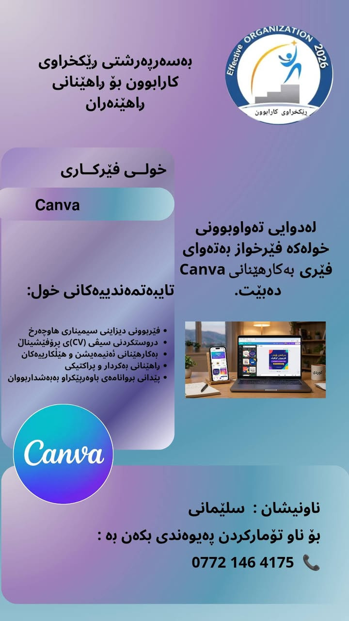 📢 خولی ڕاهێنانی پرۆفێشیناڵی کانڤا (Canva)
​دەتەوێت دیزاینەکانت جیاواز و سەردەمییانە ببن؟ بەشداربە لە خولی پرۆفێشیناڵی کانڤا!

​ئەم خولە تایبەتە بە:
🎓 خوێندکارانی زانکۆ و پەیمانگاکان
👨‍🏫 مامۆستایانی ئازیز
💼 ئەو فێرخوازانەی دەیانەوێت پۆست و دیزاینی پرۆفێشیناڵ بۆ کار و لاپەڕەکانیان بکەن

​✨ تایبەتمەندییەکانی خولەکە:

• فێربوونی دیزاینکردنی سیمیناری هاوچەرخ و سەرنجڕاکێش
• دروستکردنی سیڤی (CV)ی پرۆفێشیناڵ بە شێوازێکی زانستی
•دروستکردنی وێنە و نووسینی کتێب 
•چاککردن و ئیدتکردنی ڤیدیۆ و وێنە
• بەکارهێنانی ئەنیمەیشن،  و هێڵکارییەکان
• ڕاهێنانی بەکردار (پراکتیکی) و جێبەجێکردنی پڕۆژە
•کۆفی برێک

📜 لەکۆتایی خولەکەدا بڕوانامەی باوەڕپێکراو دەبەخشرێتە بەشداربووان.

​⏳ ماوەی خول: (۲) هەفتە
🗓 ڕۆژانی خول: (هەینی یان شەممە)

📍 ناونیشان: سلێمانی
​ پێشکەشکار و سەرپەرشتیار:
• ڕاهێنەری نێودەوڵەتی / مامۆستا:  هودا رحمان
• بە سەرپەرشتی ڕێکخراوی کارابوون بۆ ڕاهێنانی ڕاهێنەران
​📲 بۆ ناو تۆمارکردن و دەستکەوتنی زانیاری زیاتر :
📞 ***********
(شوێنەکان دیاریکراون، پەلە بکه لە ناوتۆمارکردن!)

نص مكتوب في الصور:
- Effective ORGANIZATION 2026 رێکخراوی کارابوون بەسەرپەرشتی رێکخراوی کارابوون بۆ راهێنانی راهێنران خولی فێرکاری Canva لەدوايى تەواوبوونى خولەکە فێرخواز بەتەواوى فێرى بەکارهێنانى Canva دەبێت. تایبەتمەندیەکانی خول: فیربوونی دیزاینی سیمیناری هاوچەرخ دروستکردنی سیفی (CV)ى پروفیشینال بەکارهێنانی ئەنیمەیشن و هیلکارییەکان راهێنانی بەکردار و پراکتیکی پیدانی بروانامەی باوەپیکراو بەبەشداربووان Canva ناونیشان : سلێمانی بۆ ناو تۆمارکردن پەیوەندی بکهن بە : ***********